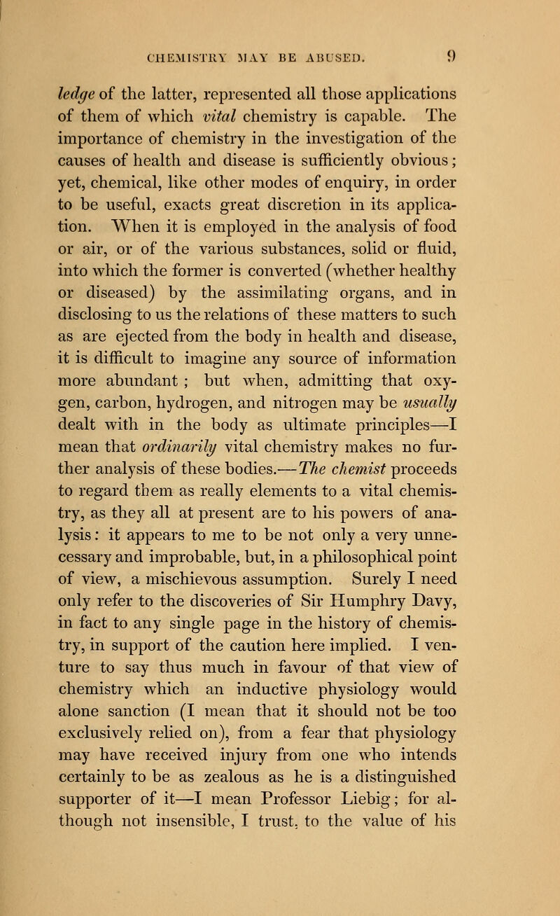 ledge of the latter, represented all those applications of them of which vital chemistry is capable. The importance of chemistry in the investigation of the causes of health and disease is sufficiently obvious; yet, chemical, like other modes of enquiry, in order to be useful, exacts great discretion in its applica- tion. When it is employed in the analysis of food or air, or of the various substances, solid or fluid, into which the former is converted (whether healthy or diseased) by the assimilating organs, and in disclosing to us the relations of these matters to such as are ejected from the body in health and disease, it is difficult to imagine any source of information more abundant ; but when, admitting that oxy- gen, carbon, hydrogen, and nitrogen may be usually dealt with in the body as ultimate principles—I mean that ordinarily vital chemistry makes no fur- ther analysis of these bodies.—The chemist proceeds to regard them as really elements to a vital chemis- try, as they all at present are to his powers of ana- lysis : it appears to me to be not only a very unne- cessary and improbable, but, in a philosophical point of view, a mischievous assumption. Surely I need only refer to the discoveries of Sir Humphry Davy, in fact to any single page in the history of chemis- try, in support of the caution here implied. I ven- ture to say thus much in favour of that view of chemistry which an inductive physiology would alone sanction (I mean that it should not be too exclusively relied on), from a fear that physiology may have received injury from one who intends certainly to be as zealous as he is a distinguished supporter of it—I mean Professor Liebig; for al- though not insensible, I trust, to the value of his