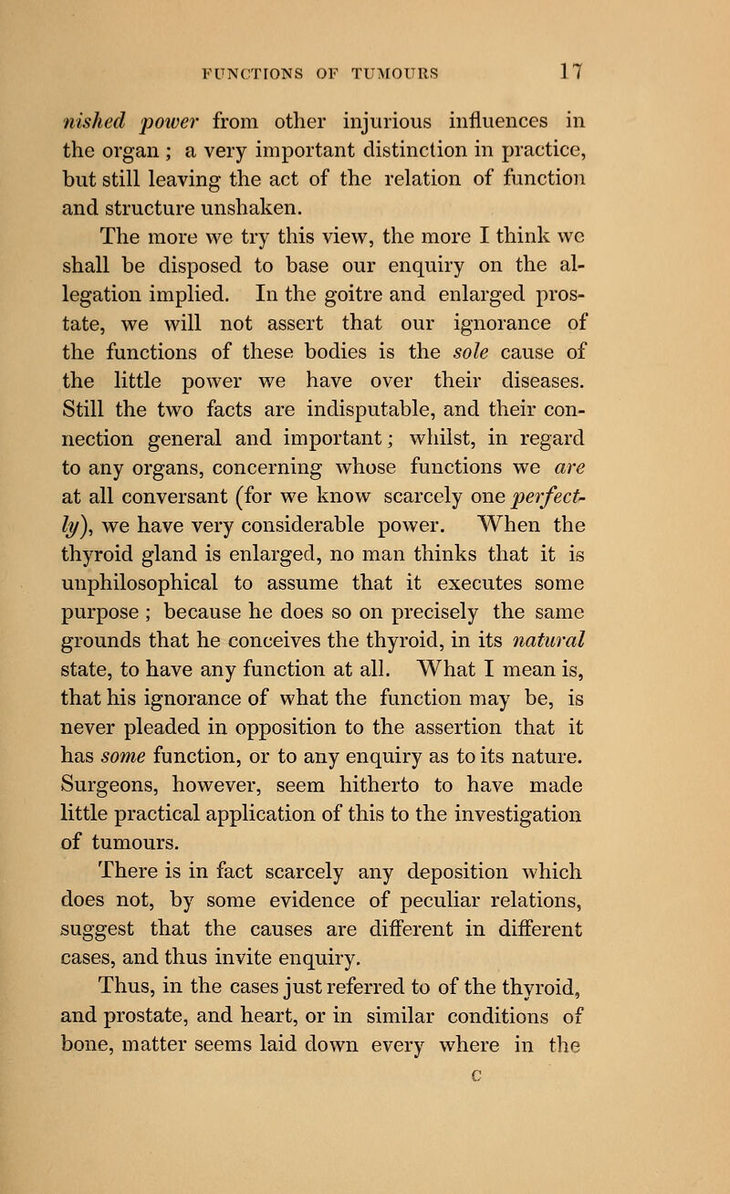 nished power from other injurious influences in the organ ; a very important distinction in practice, but still leaving the act of the relation of function and structure unshaken. The more we try this view, the more I think wc shall be disposed to base our enquiry on the al- legation implied. In the goitre and enlarged pros- tate, we will not assert that our ignorance of the functions of these bodies is the sole cause of the little power we have over their diseases. Still the two facts are indisputable, and their con- nection general and important; whilst, in regard to any organs, concerning whose functions we are at all conversant (for we know scarcely one perfect ly), we have very considerable power. When the thyroid gland is enlarged, no man thinks that it is unphilosophical to assume that it executes some purpose ; because he does so on precisely the same grounds that he conceives the thyroid, in its natural state, to have any function at all. What I mean is, that his ignorance of what the function may be, is never pleaded in opposition to the assertion that it has some function, or to any enquiry as to its nature. Surgeons, however, seem hitherto to have made little practical application of this to the investigation of tumours. There is in fact scarcely any deposition which does not, by some evidence of peculiar relations, suggest that the causes are different in different cases, and thus invite enquiry. Thus, in the cases just referred to of the thyroid, and prostate, and heart, or in similar conditions of bone, matter seems laid down every where in the c