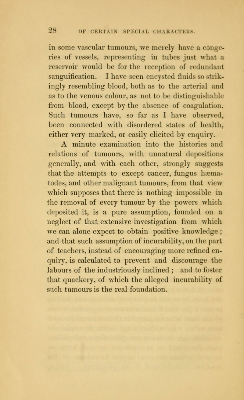 in some vascular tumours, wc merely have a conge- ries of vessels, representing in tubes just what a reservoir would be for the reception of redundant sanguification. I have seen encysted fluids so strik- ingly resembling blood, both as to tlie arterial and as to the venous colour, as not to be distinguishable from blood, except by the absence of coagulation. Such tumours have, so far as I have observed, been connected with disordered states of health, cither very marked, or easily elicited by enquii*}'. A minute examination into the histories and relations of tumours, with unnatural depositions generally, and with each other, strongly suggests that the attempts to except cancer, fungus hiuma- todes, and other malignant tumours, from that view which supposes that there is nothing impossible in the removal of every tumour by the powers which deposited it, is a pure assumption, founded on a neglect of that extensive investigation from whicli we can alone expect to obtain positive knowledge ; and that such assumption of incurability, on the part of teachers, instead of encouraging more refined en- quiry, is calculated to prevent and discourage the labours of the industriously inclined ; and to foster that quackery, of w hicli the alleged incurability of such tumours is the real foundation.