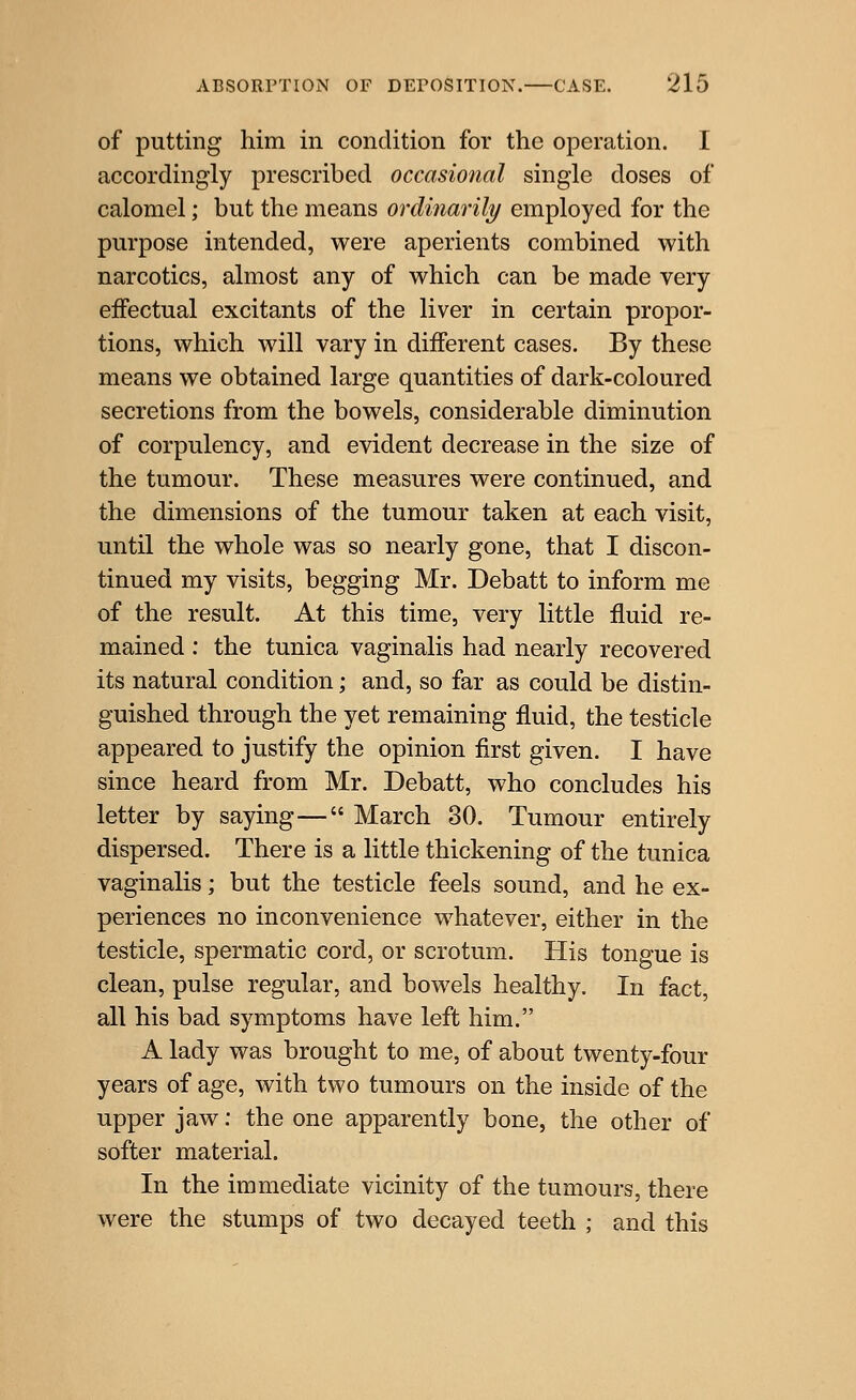 of putting him in condition for the operation. I accordingly prescribed occasional single doses of calomel; but the means ordinarily employed for the purpose intended, were aperients combined with narcotics, almost any of which can be made very effectual excitants of the liver in certain propor- tions, which will vary in different cases. By these means we obtained large quantities of dark-coloured secretions from the bowels, considerable diminution of corpulency, and evident decrease in the size of the tumour. These measures were continued, and the dimensions of the tumour taken at each visit, until the whole was so nearly gone, that I discon- tinued my visits, begging Mr. Debatt to inform me of the result. At this time, very little fluid re- mained ; the tunica vaginalis had nearly recovered its natural condition; and, so far as could be distin- guished through the yet remaining fluid, the testicle appeared to justify the opinion first given. I have since heard from Mr. Debatt, who concludes his letter by saying— March 30. Tumour entirely dispersed. There is a little thickening of the tunica vaginalis; but the testicle feels sound, and he ex- periences no inconvenience whatever, either in the testicle, spermatic cord, or scrotum. His tongue is clean, pulse regular, and bowels healthy. In fact, all his bad symptoms have left him. A lady was brought to me, of about twenty-four years of age, with two tumours on the inside of the upper jaw: the one apparently bone, the other of softer material. In the immediate vicinity of the tumours, there were the stumps of two decayed teeth ; and this