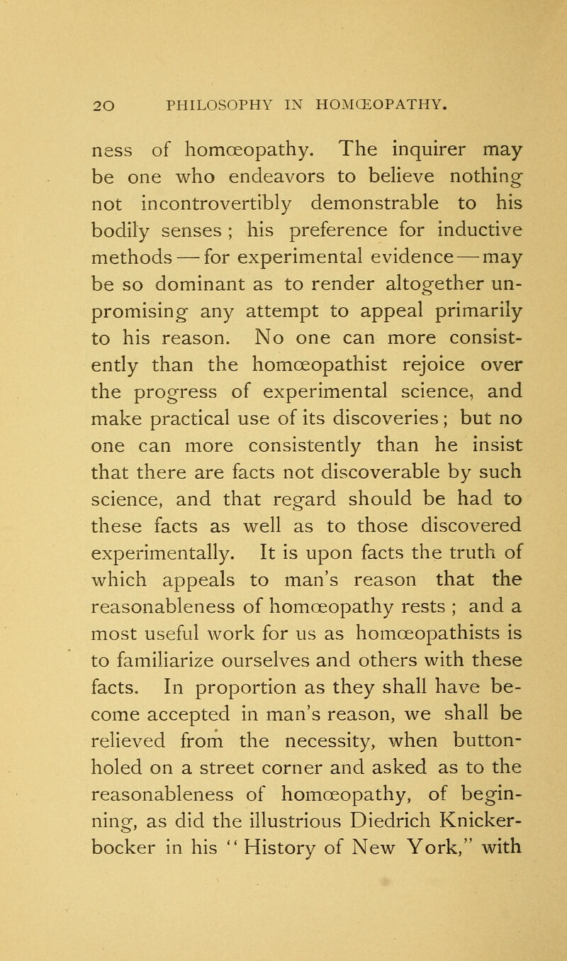 ness of homoeopathy. The inquirer may- be one who endeavors to believe nothing not incontrovertibly demonstrable to his bodily senses ; his preference for inductive methods — for experimental evidence — may be so dominant as to render altogether un- promising any attempt to appeal primarily to his reason. No one can more consist- ently than the homceopathist rejoice over the progress of experimental science, and make practical use of its discoveries; but no one can more consistently than he insist that there are facts not discoverable by such science, and that regard should be had to these facts as well as to those discovered experimentally. It is upon facts the truth of which appeals to man's reason that the reasonableness of homoeopathy rests ; and a most useful work for us as homoeopathists is to familiarize ourselves and others with these facts. In proportion as they shall have be- come accepted in man's reason, we shall be relieved from the necessity, when button- holed on a street corner and asked as to the reasonableness of homoeopathy, of begin- ning, as did the illustrious Diedrich Knicker- bocker in his *' History of New York, with