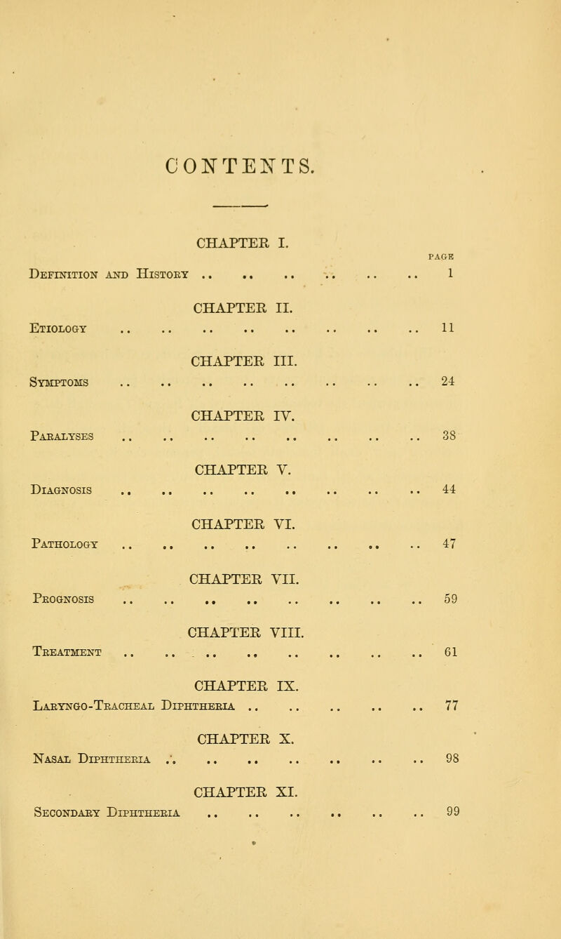 CONTENTS. CHAPTER I. PAGE Definition and History -.. .. .. 1 CHAPTER 11. Etiology .. .. .. .. .. .. .. .. 11 CHAPTER III. Symptoms .. .. 24 CHAPTER IV. Paralyses .. .. .. .. ,. .. .. .. 38 CHAPTER V. Diagnosis 44 CHAPTER YI. Pathology 47 CHAPTER YII. Prognosis 59 CHAPTER VIII. Treatment .. ..... ., .. .. .. .. 61 CHAPTER IX. Laryngo-Tracheal Diphtheria .. .. .. .. .. 77 CHAPTER X. Nasal Diphtheria .' .. .. .. .. 98 CHAPTER XL Secondary Diphtheria .. 99