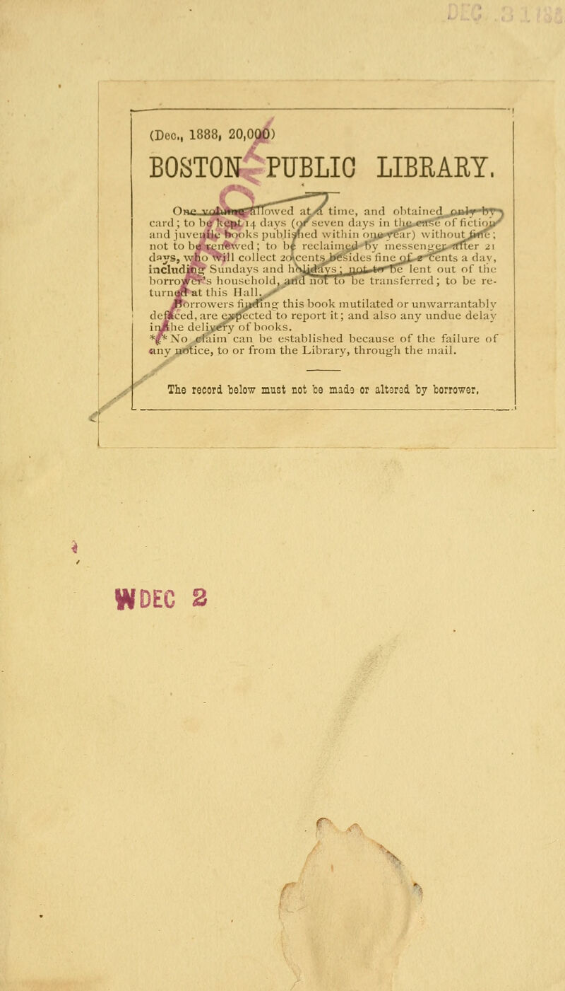 (Dec, 1888, 20,000) BOSTON PUBLIC LIBRARY. Or '^^1 card ; to ha^h^ntH clays time, and obtaiiicc I day^ )ffic 2nts a day, lent out of the )e transferred; to be re- and juventic hooks publij not to be-ren^weil; to b* reciainis d^iys, who will collect acAcentii inclnditiii: Sundays and borro^^'s household, turn<»at this Hal ToiTowers fm^Tng this book mutilated or unwarrantably defltced, are e_»pccted to report it; and also any undue delay llie deliv^y of books. Xo claim can be established because of the failure of «iny notice, to or from the Library, through the mail. The record telow must not be made or altered ty borrower,