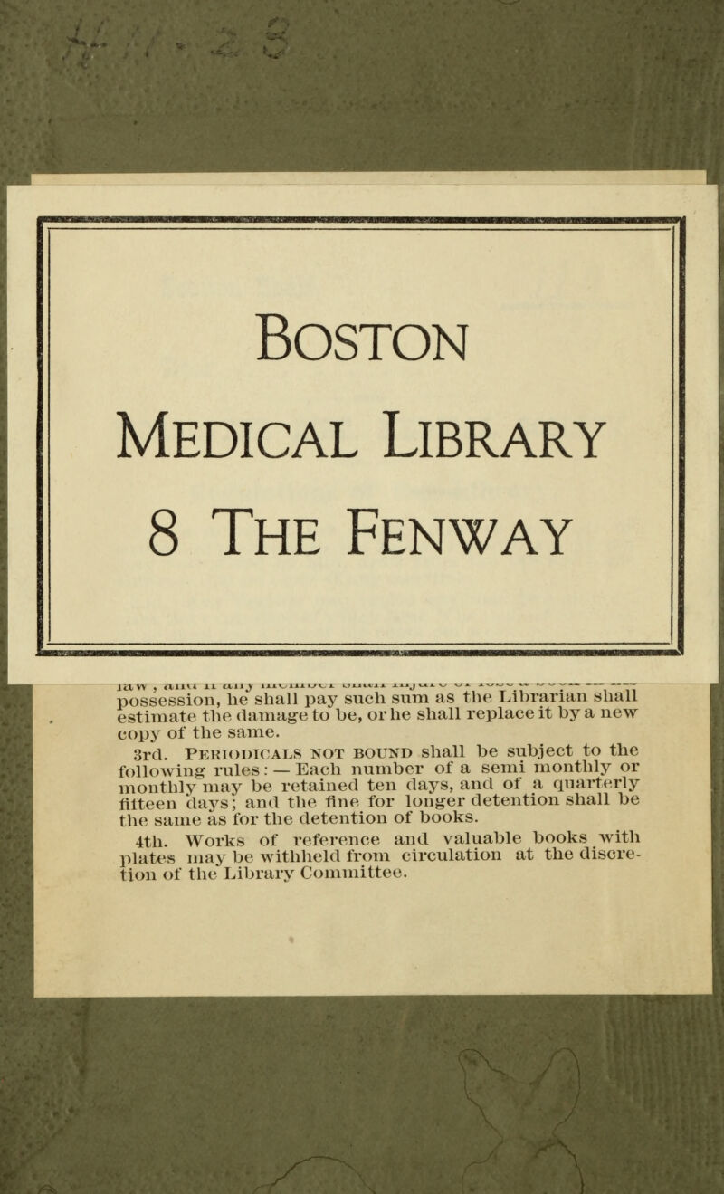 Boston Medical Library 8 The Fenway possession, he shall pay such sum as the Librarian shall estimate the damage to be, or he shall replace it by a new copy of the same. 3rcl. PeriodicAT.S not bound shall be subject to the following rules: — Each number of a semi monthly or monthly nniy be retained ten days, and of a quarterly litteen days; and the tine for longer detention shall be the same as for the detention of books. 4th. Works of reference and valuable books with plates may be withlield from circulation at the discre- tion of the Library Committee.