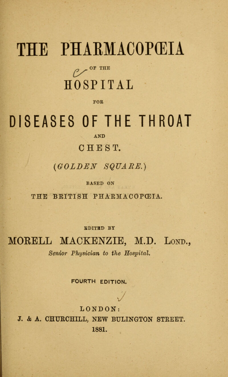 ^ OF THE HOSPITAL FOR DISEASES OF THE THROAT AND CHEST. {GOLDEN SQUARE.) BASED ON THE BRITISH PHAEMACOPCEIA. EDITBD BY MORELL MACKENZIE, M.D. Lond, Senior Physician to the Hospital, FOURTH EDITION. LONDON: J. & A. CHURCHILL, NEW BULINGTON STREET. 1881.