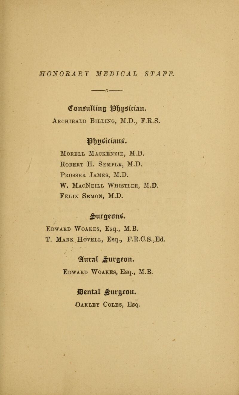 HONORARY MEDICAL STAFF. Archibald Billing, M.D., F.R.S. MoRELL Mackenzie, M.D. Robert H. Semple, M.D. Prosser James, M.D. W. MacNeill Whistler, M.D. Felix Semon, M.D. Edward Woakes, Esq., M.B. T. Mark HovELL, Esq., F.R.C.S.,Ed. Edward Woakes, Esq., M.B. SB^ntal ^urfleon. Oakley Coles, Esq.