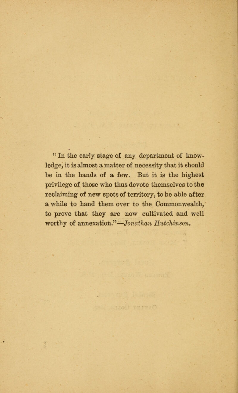 ^' In the early stage of any department of know- ledge, it is almost a matter of necessity that it should be in the hands of a few. But it is the highest privilege of those who thus devote themselves to the reclaiming of new spots of territory, to be able after a while to hand them over to the Commonwealth, to prove that they are now cultivated and well worthy of annexation.—Jonathan Hutchinson*