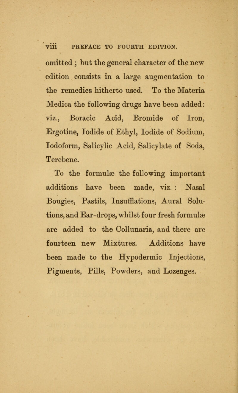 omitted ; but the general character of the new- edition consists in a large augmentation to the remedies hitherto used. To the Materia Medica the following drugs have been added: viz., Boracic Acid, Bromide of Iron, Ergotine, Iodide of Ethyl, Iodide of Sodium, Iodoform, Salicylic Acid, Salicylate of Soda, Terebene. To the formulae the following important additions have been made, viz. : Nasal Bougies, Pastils, Insufflations, Aural Solu- tions, and Ear-drops, whilst four fresh formulae are added to the Collunaria, and there are fourteen new Mixtures. Additions have been made to the Hypodermic Injections, Pigments, Pills, Powders, and Lozenges.