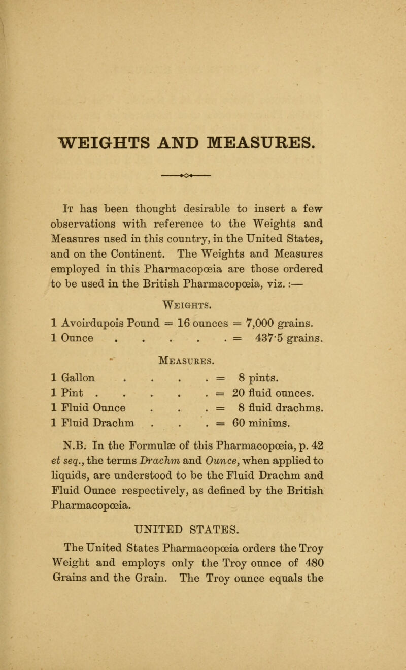 WEIGHTS AND MEASURES. It has been thought desirable to insert a few observations with reference to the Weights and Measures used in this country, in the United States, and on the Continent. The Weights and Measures employed in this Pharmacopoeia are those ordered to be used in the British Pharmacopoeia, viz.:— Weights. 1 Avoirdupois Pound = 16 ounces = 7,000 grains. 1 Ounce = 437'5 grains. Measures. 1 Gallon IPint .... 1 Fluid Ounce 1 Fluid Drachm 8 pints. 20 fluid ounces. 8 fluid drachms. 60 minims. N.B. In the Formulae of this Pharmacopoeia, p. 42 et seq.y the terms Ih'aclim and Ounce, when applied to liquids, are understood to be the Fluid Drachm and Fluid Ounce respectively, as defined by the British Pharmacopoeia. UNITED STATES. The United States Pharmacopoeia orders the Troy Weight and employs only the Troy ounce of 480 Grains and the Grain. The Troy ounce equals the