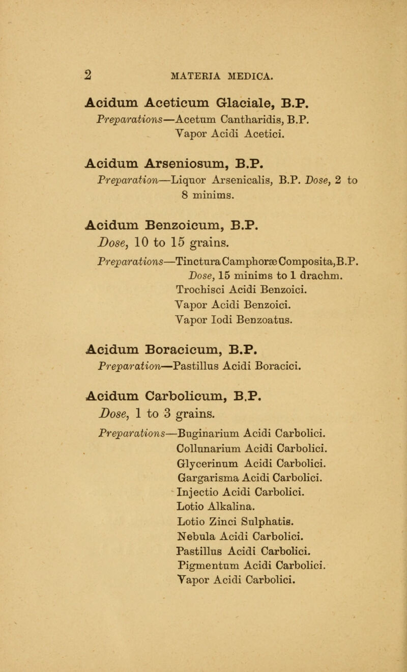 Acidum Aceticum Glaciale, B.P. Preparations—Acetmn Cantharidis, B.P. Yapor Acidi Acetici. Acidum Arseniosum, B.P, Preparation—Liquor Arsenicalis, B.P. Dose, 2 to 8 minims. Acidum Benzoicum, B.P. Dose, 10 to 15 grains. Preparations—Tinctura Camphorse Composita,B.P. Dose J15 minims to 1 drachm. Trochisci Acidi Benzoici. Yapor Acidi Benzoici. Yapor lodi Benzoatus. Acidum Boracicum, B.P. Preparation—Pastillus Acidi Boracici. Acidum Carbolicum, B.P. Dose, 1 to 3 grains. Preparations—Buginarium Acidi Carbolici. Collmiarium Acidi Carbolici. Glycerinum Acidi Carbolici. Gargarisma Acidi Carbolici. Injectio Acidi Carbolici. Lotio Alkalina. Lotio Zinci Sulphatis. Nebula Acidi Carbolici. Pastillus Acidi Carbolici. Pigmentum Acidi Carbolici. Yapor Acidi Carbolici.