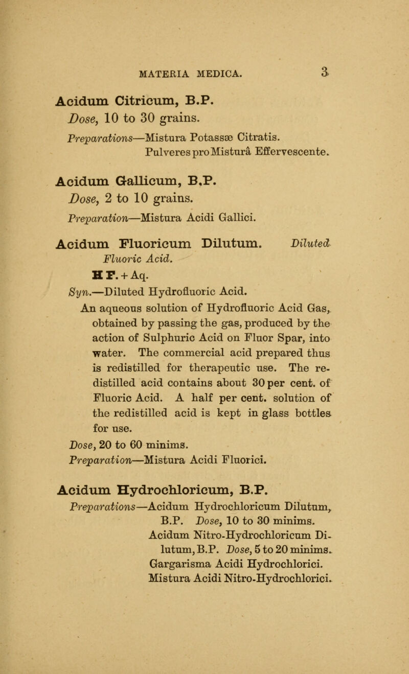 Acidum Citricum, B.P. Dose, 10 to 30 grains. Preparations—Mistura Potassse Citratis. PnlveresproMistnra Effervescente. Acidum Gallicum, B,P. Dose, 2 to 10 grains. Preparation—Mistura Acidi Gallici. Acidum Fluorieum Dilutum. Diluted Fluoric Acid, H P. + Aq. 8yn.—Diluted Hydrofluoric Acid. An aqueous solution of Hydrofluoric Acid Gas,, obtained by passing the gas, produced by the action of Sulphuric Acid on Fluor Spar, into water. The commercial acid prepared thus is redistilled for therapeutic use. The re- distilled acid contains about 30 per cent, of Fluoric Acid. A half per cent, solution of the redistilled acid is kept in glass bottles for use. Dosey 20 to 60 minims. Preparation—Mistura Acidi Fluorici. Acidum Hydrochloricum, B.P. Preparations—Acidum Hydrochloricum Dilutum, B.P. Dose, 10 to 30 minims. Acidum Nitro-Hydrochloricum Di- lutum, B.P. Dose, 5 to 20 minim8> Gargarisma Acidi Hydrochlorici. Mistura Acidi Nitro-Hydrochlorici.