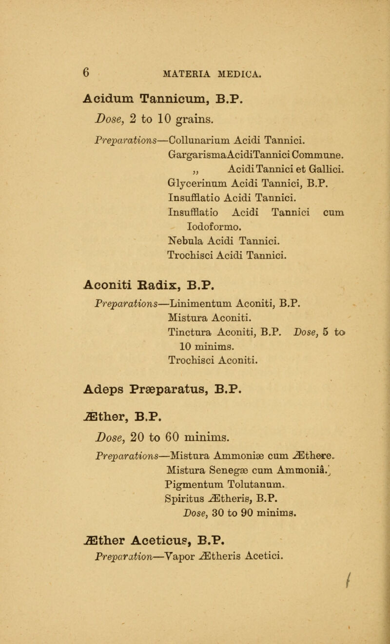 Acidum Tannicum, B.P. Dose, 2 to 10 grains. Preparations—Collunarium Acidi Tannici. GargarismaAcidiTannici Commune. „ Acidi Tannici et Gallici. Glycerinmn Acidi Tannici, B.P. Insufflatio Acidi Tannici. Insufflatio Acidi Tannici cum lodoformo. Nebula Acidi Tannici. Trochisci Acidi Tannici. Aconiti Kadix, B.P. Preparations—Linimentum Aconiti, B.P. Mistura Aconiti. Tinctura Aconiti, B.P. Dose, 5 to 10 minims. Trochisci Aconiti. Adeps Preeparatus, B.P. .^ther, B.P. Dose, 20 to 60 minims. Preparations—Mistura Ammonige cum -^there. Mistura Senegae cum Ammonia.^ Pigmentum Tolutanum. Spiritus -^therig, B.P. Dose, 30 to 90 minims. .^ther Aceticus, B.P, Preparation—Yapor -^theris Acetici.