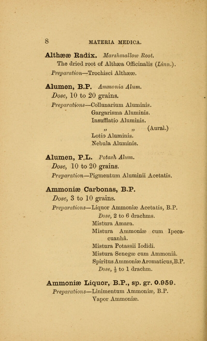 AIth868& Hadix. Marshmalloiv Root. The dried root of Althsea Officinalis (Limi.). Prejparation—Trochisci Altliaeee. Alumen, B.P. Ammonia 4lum. Dose J 10 to 20 grains. Preparations—CoUunarium Almninis. Gargarisma Alnminis. Insufflatio Aluminis. (Aural.) Lotio Alaminis. Nebula Aluminis. Alumen, P.L. Potash Alum. Dose, 10 to 20 grains. Preparation—Pigmentum Aluminii Acetatis. Ammonise Carbonas, B.P. Dose, 3 to 10 grains. Prepwrations—Liquor Ammonise Acetatis, B.P. Dose, 2 to 6 drachms. Mistura Amara. Mistura Ammoniae cum Ij^eca- cuanha. Mistura Potassii lodidi. Mistura Senegae cum Ammonia. Spiritus Ammonias AromaticuS;B.P. Dose, J to 1 drachm. Ammonise Liquor, B.P., sp. gr. 0.959. Preparations—Linimentum Ammoniae, B.P. Yapor Ammonias.