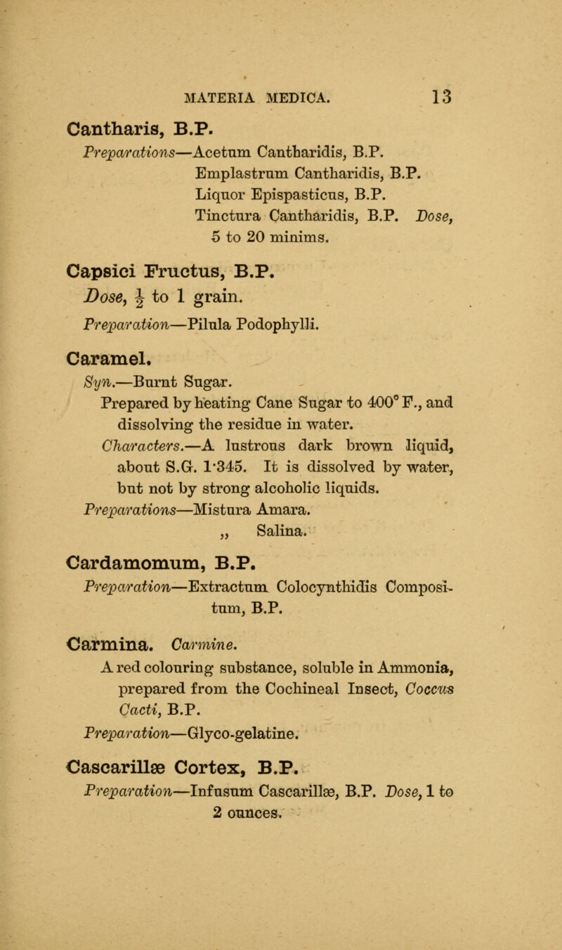 Cantharis, B.P. Preparations—Acetum Cantbaridis, B.P. Emplastrum Cantharidis, B.P. Liquor Epispasticns, B.P. Tinctura Cantharidis, B.P. Dose, 5 to 20 minims. Capsiei Fructus, B.P. Dose, J to 1 grain. Preparation—Pilula Podophylli. Caramel. Syn.—Burnt Sugar. Prepared by heating Cane Sugar to 400° F., and dissolving the residue in water. Characters.—A lustrous dark brown liquid, about S.G. 1*345. It is dissolved by water, but not by strong alcoholic liquids. Preparations—Mistura Amara. „ Salina. Cardamomum, B.P. Preparation—Extractum Colocynthidis Composi- tum, B.P. Carmina. Carmine, A red colouring substance, soluble in Ammonia, prepared from the Cochineal Insect, Coccus Cacti, B.P. Preparation—Glyco-gelatine. Cascarillse Cortex, B.P. Preparation—Infusum Cascarillae, B.P. Dose, 1 to 2 ounces.