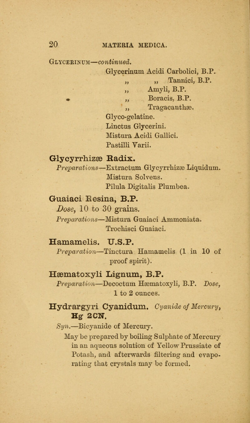 Glycerinum—continued, Glycerinum Acidi Carbolici, B.P. „ „ Tannici, B.P. Amyli, B.P. m- „ Boracis, B.P. „ Tragacanthse. Glyco-gelatine. Linctus Glycerini. Mistnra Acidi Gallici. Pastilli Yarii. Glycyrrhizse Radix. Pre;parations—Extractum Glycyrrliizae Liquidum. Mistnra Solveus. Pilula Digitalis Plumbea. Guaiaci Eesina, B.P. Dose, 10 to 30 grains. Preparations—Mistura Guaiaci Ammoniata. Trochisci Guaiaci. Hamamelis. U.S.P. Pre]paratio7i—Tinctura Hamamelis (1 in 10 of proof spirit). Hsematoxyli Lignum, B.P. Preparation—Decoctum Ha3niatoxylij B.P. Dose, 1 to 2 ounces. Hydrargyri Cyanidum. Cyanide of Mercury^ Hg 2CN. 8yn.—Bicyanide of Mercury. May be prepared by boiling Sulphate of Mercury in an aqueous solution of Yellow Prussiate of Potash, and afterwards filtering and evapo- rating that crystals may be formed.