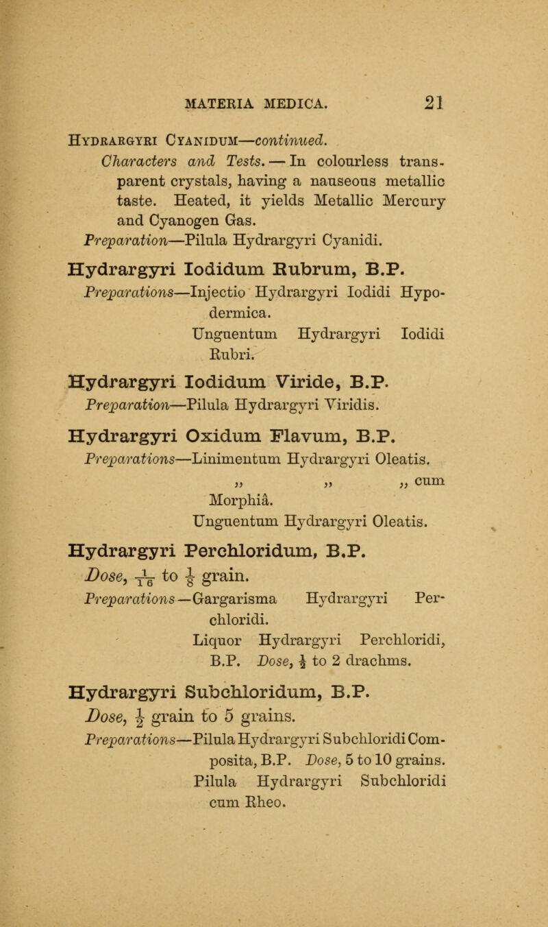 Hydrargyei Cyanidum—continued. Characters and Tests, — In colourless trans- parent crystals, having a nauseous metallic taste. Heated, it yields Metallic Mercury and Cyanogen Gas. Preparation—Pilula Hydrargyri Cyanidi. Hydrargyri lodidum Bubrum, B.P. Preparations—Injectio Hydrargyri lodidi Hypo- dermica. Unguentum Hydrargyri lodidi Eubri. Hydrargyri lodidum Viride, B.P. Preparation—Pilula Hydrargyri Yiridis. Hydrargyri Oxidum Flavum, B.P. Preparations—Linimentum Hydrargyri Oleatis. „ „ „ cum Morphia. Unguentum Hydrargyri Oleatis. Hydrargyri Perchloridum, B,P. Dose, y\- to ^ grain. Prejparatioiis—Gargarisma Hydrargyri Per- chloridi. Liquor Hydrargyri Perchloridi, B.P. Dose, ^ to 2 drachms. Hydrargyri Subchloridurn, B.P. Dose, ^ grain to 5 grains. Preparations—Pilula Hydrargyri Subchloridi Com- posita, B.P. Dose, 5 to 10 grains. Pilula Hydrargyri Subchloridi cum Rheo.