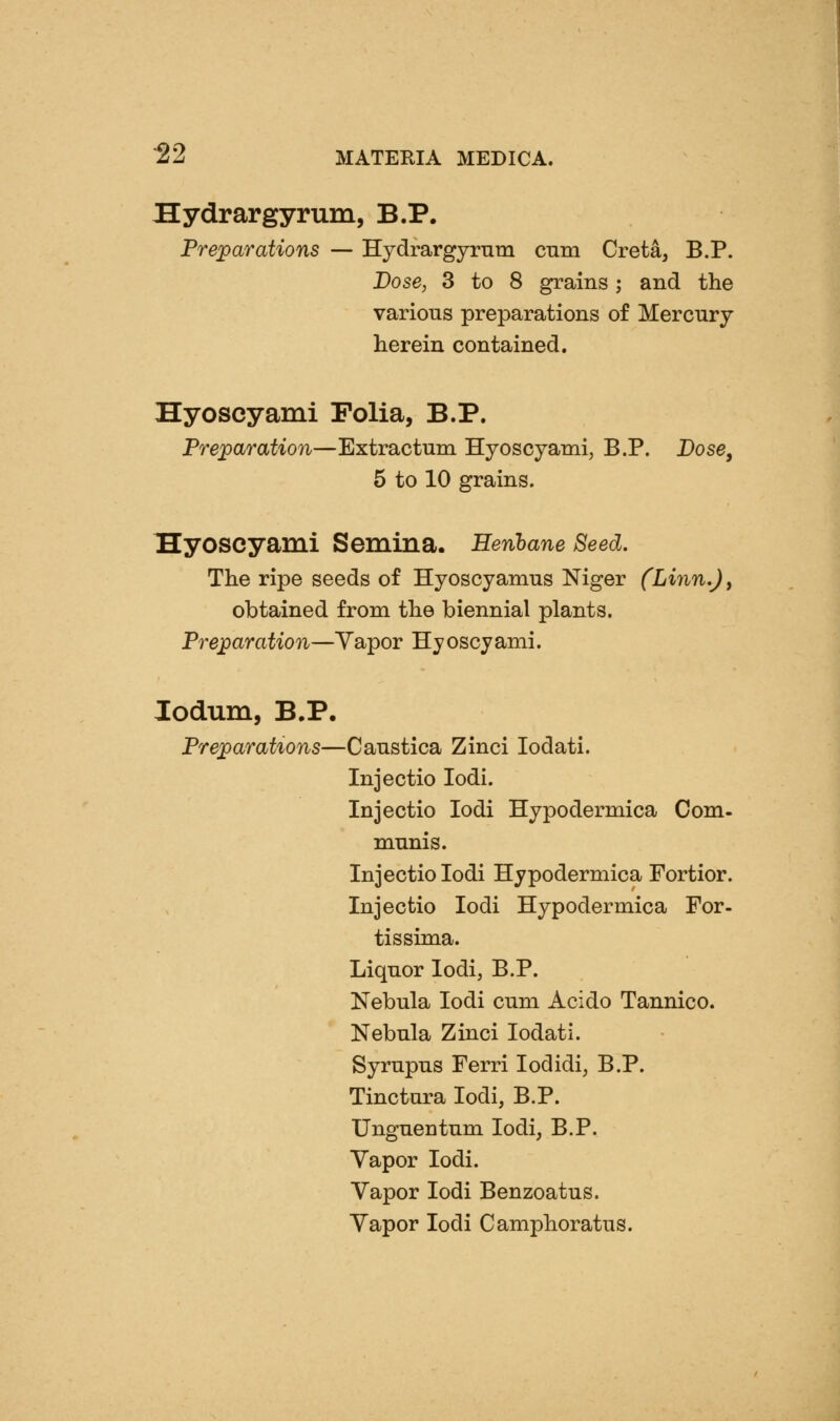 Hydrargyrum, B.P. Preparations — Hjdrargyrnm cnm Creta, B.P. Dose, 3 to 8 grains; and the various preparations of Mercury herein contained. Hyoscyami Folia, B.P. Preparation—Extractum Hyoscyami, B.P. Dose, 5 to 10 grains. Hyoscyami Semina. Henbane Seed. The ripe seeds of Hyoscyamus Niger (Linn,)y obtained from the biennial plants. Preparation—Yapor Hyoscyami. lodum, B,P. Preparations—Caustica Zinci lodati. Injectio lodi. Injectio lodi Hypodermica Com- munis. Injectio lodi Hypodermica Fortior. Injectio lodi Hypodermica For- tissima. Liquor lodi, B.P. Nebula lodi cum Acido Tannico. Nebula Zinci lodati. Syrupus Ferri lodidi, B.P. Tinctura lodi, B.P. Unguentum lodi, B.P. Vapor lodi. Vapor lodi Benzoatus. Yapor lodi Camphoratus.