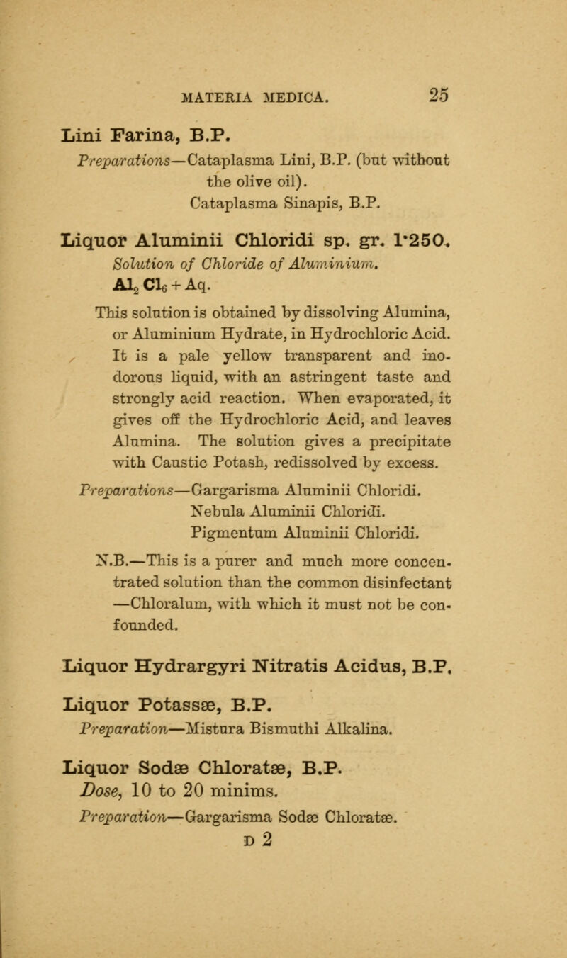 Lini Farina, B.P. Preparations—Cataplasma Lini, B.P. (bnt without the olive oil). Cataplasma Sinapis, B.P. Liquor Aluminii Chloridi sp, gr, 1*250, Solution of Chloride of Aluminiurii, AI2 Cle + Aq. This solution is obtained by dissolving Alumina, or Aluminium Hydrate, in Hydrochloric Acid. / It is a pale yellow transparent and ino- dorous liquid, with an astringent taste and strongly acid reaction. When evaporated, it gives off the Hydrochloric Acid, and leaves Alumina. The solution gives a precipitate with Caustic Potash, redissolved by excess. Prejpa/i'ations—Gargarisma Aluminii Chloridi. Nebula Aluminii Chloridi. Pigmentum Aluminii Chloridi. N.B.—This is a purer and much more concen- trated solution than the common disinfectant —Chloralum, with which it must not be con- founded. Liquor Hydrargyri Nitratis Acidus, B.P. Liquor Potassse, B.P, Preparation—Mistura Bismuthi Alkalina. Liquor Sodse Chloratse, B.P. Dose, 10 to 20 minims. Preparation—Grargarisma Sodse Chloratae. iy2