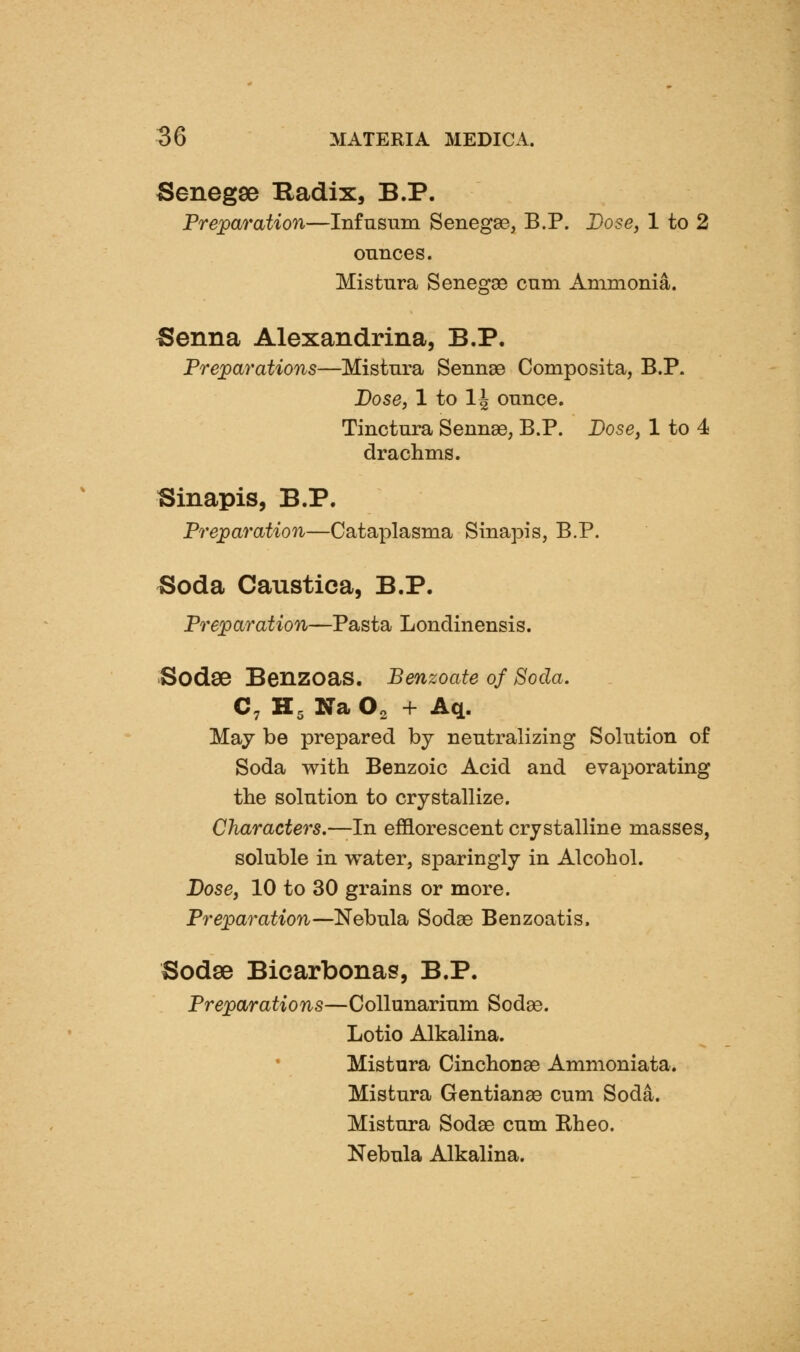 Senegse Radix, B.P. Preparation—Infnsnm Senegse, B.P. Dose, 1 to 2 ounces. Mistura Senegae cam Ammonia. Senna Alexandrina, B.P. Preparations—Mistnra Sennse Composita, B.P. Dose, 1 to 14 ounce. Tinctura Sennae, B.P. Dose, 1 to 4 drachms. Sinapis, B.P. Preparation—Cataplasma Sinapis, B.P. Soda Caustica, B.P. Preparation—Pasta Londinensis. Sodse Benzoas. Benzoate of Soda. C, K, Na O2 + Aq. May be prepared by neutralizing Solution of Soda with Benzoic Acid and evaporating the solution to crystallize. Characters.—In efflorescent crystalline masses, soluble in water, sparingly in Alcohol. Dose, 10 to 30 grains or more. Preparation—Nebula Sodas Benzoatis. Sodse Bicarbonas, B.P. Preparations—Collunarium Sodse. Lotio Alkalina. Mistura Cinchonae Ammoniata. Mistura Gentianae cum Soda. Mistura Sodae cum Eheo. Nebula Alkalina.