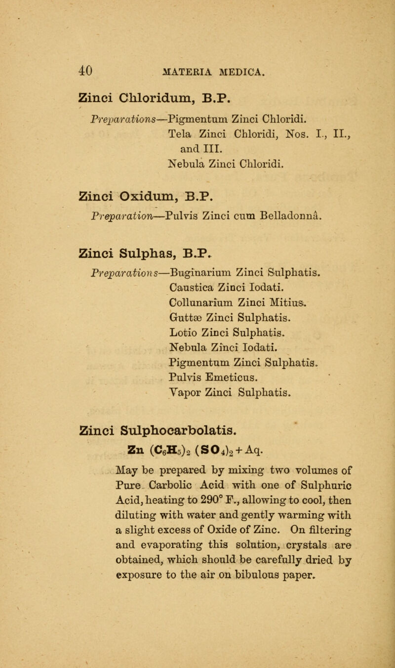 Zinci Chloridum, B.P. Preixirations—Pigmentum Zinci Chloridi. Tela Zinci Chloridi, Nos. I., II., and III. Nebula Zinci Chloridi. Zinci Oxidum, B.P. Preparation—Pulvis Zinci cum Belladonna. Zinci Sulphas, B.P. Pre;paratio7is—Bnginarium Zinci Sulphatis. Caustica Zinci lodati. Collunarium Zinci Mi tins. Guttse Zinci Sulphatis. Lotio Zinci Sulphatis. Nebula Zinci lodati. Pigmentum Zinci Sulphatis. Pulvis Emeticus. Yapor Zinci Sulphatis. Zinci Sulphocarbolatis. Zn (C6H5)2 (804)2+ Aq. May be prepared by mixing two volumes of Pure Carbolic Acid with one of Sulphuric Acid, heating to 290° ¥., allowing to cool, then diluting with water and gently warming with a slight excess of Oxide of Zinc. On filtering and evaporating this solution, crystals are obtained, which should be carefully dried by exposure to the air on bibulous paper.