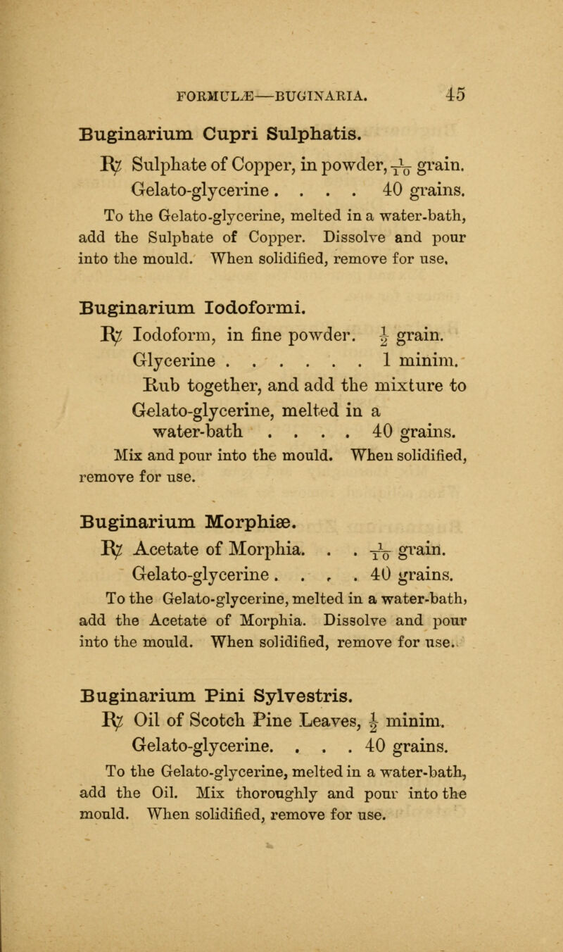 Buginarium Cupri Sulphatis. ^ Sulphate of Copper, in powder, y\j grain. Gelato-glycerine.... 40 grains. To the Gelato-glycerine, melted in a water-bath, add the Sulpbate of Copper. Dissolve and pour into the mould. When solidified, remove for use. Buginarium lodoformi. R^ Iodoform, in fine powder. J grain. Glycerine 1 minim. Hub together, and add the mixture to Gelato-glycerine, melted in a water-bath .... 40 grains. Mix and pour into the mould. When solidified, remove for use. Buginarium Morphiae. E^ Acetate of Morphia. . . -^ gi^ain. Gelato-glycerine. . , . 40 grains. To the Gelato-glycerine, melted in a water-bath, add the Acetate of Morphia. Dissolve and pour into the mould. When solidified, remove for use. Buginarium Pini Sylvestris. R^ Oil of Scotch Pine Leaves, ^ minim. Gelato-glycerine. . . .40 grains. To the Gelato-glycerine, melted in a water-bath, add the Oil. Mix thoroughly and pour into the mould. When solidified, remove for use.