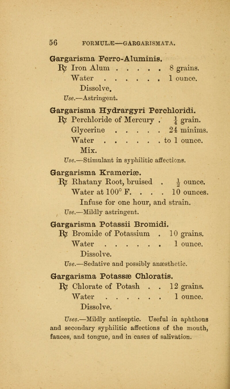 Gargarisma Ferro-Aluminis. R^ Iron Alum 8 grains. Water ,1 ounce. Dissolve. Use.—Astringent. Gargarisma Hydrargyri Perchloridi. E^ PercMoride of Mercury . ^ grain. Glycerine 24 minims. Water to 1 ounce. Mix. Use.—Stimulant in syphilitic affections. Gargarisma Krameriae. I^ Rhatany Root, bruised . ^ ounce. Water at 100° F. . . . 10 ounces. Infuse for one hour, and strain. ^ Use.—Mildly astringent. Gargarisma Potassii Bromidi. I^ Bromide of Potassium . 10 grains. Water 1 ounce. Dissolve. Use.—Sedative and possibly anaesthetic. Gargarisma Potassse Chloratis. R^ Chlorate of Potash . . 12 grains. Water 1 ounce. Dissolve. Uses.—Mildly antiseptic. Useful in aphthous and secondary syphilitic affections of the month, fauces, and tongue, and in cases of salivation.