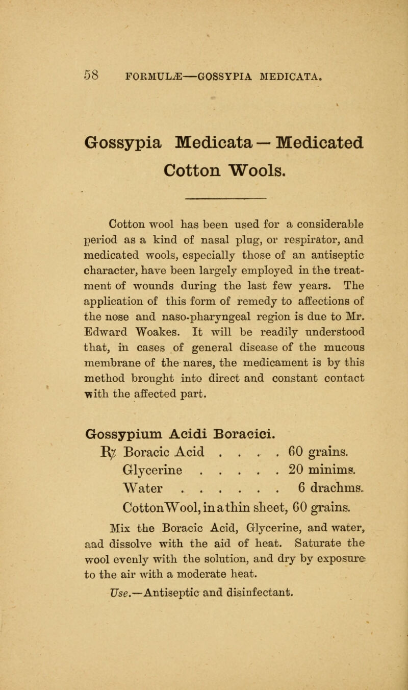 Gossypia Medicata — Medicated Cotton Wools. Cotton wool has been used for a considerable period as a kind of nasal plug, or respirator, and medicated wools, especially those of an antiseptic character, have been largely employed in the treat- ment of wounds during the last few years. The application of this form of remedy to affections of the nose and naso-pharyngeal region is due to Mr. Edward Woakes. It will be readily understood that, ill cases of general disease of the mucous membrane of the nares, the medicament is by this method brought into direct and constant contact T??ith the affected part. Gossypium Acidi Boracici. R^ Boracic Acid . . . .60 grains. Glycerine 20 minims. Water 6 drachms. CottonWool,inatliin sheet, 60 grains. Mix the Boracic Acid, Glycerine, and water, aad dissolve with the aid of heat. Saturate the wool evenly with the solution, and dry by exposure to the air with a moderate heat. Use,—Antiseptic and disinfectant.