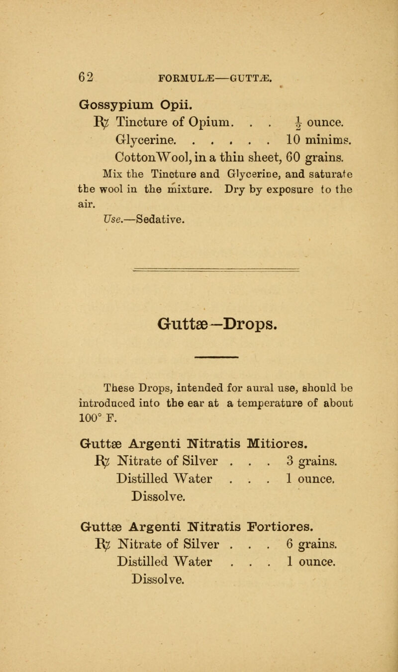 Gossypium Opii. B^ Tincture of Opium. . . | ounce. Glycerine 10 minims. CottonWool, in a thin sheet, 60 grains. Mix the Tincture and Glycerice, and saturate tbe wool in the mixture. Dry by exposure to the air. Use.—Sedative. GuttsB—Drops. These Drops, intended for aural use, shonld be introduced into the ear at a temperature of about 100° F. Guttse Argenti Nitratis Mitiores. B^ Nitrate of Silver ... 3 grains. Distilled Water ... 1 ounce. Dissolve. Guttse Argenti Nitratis Fortiores. R^ Nitrate of Silver ... 6 grains. Distilled Water ... 1 ounce. Dissolve.