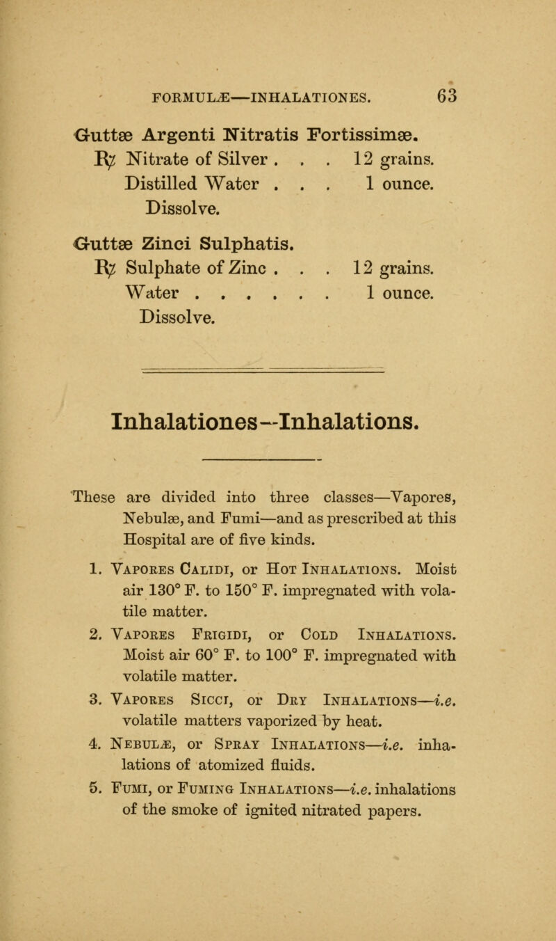 Outtse Argenti Nitratis Fortissimse. ^ Nitrate of Silver ... 12 grains. Distilled Water ... 1 ounce. Dissolve. Outtse Zinci Sulphatis. R^ Sulphate of Zinc ... 12 grains. Water ...... 1 ounce. Dissolve. Inhalationes—Inhalations. These are divided into three classes—Yapores, Nebulae, and Fumi—and as prescribed at this Hospital are of five kinds. 1. Vapores Calidi, or Hot Inhalations. Moist air 130° F. to 150° F. impregnated with vola- tile matter. 2. Vapores Frtgidi, or Cold Inhalations. Moist air 60° F. to 100° F. impregnated with volatile matter. 5. Vapores Siccr, or Dry Inhalations—i.e, volatile matters vaporized by heat. 4. NEBULiE, or Spray Inhalations—i.e. inha- lations of atomized fluids. 6. Fumi, or Fuming Inhalations—i.e. inhalations of the smoke of ignited nitrated papers.