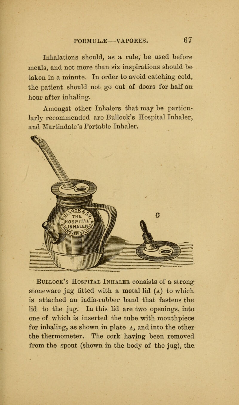 Inhalations should, as a rule, be used before meals, and not more than six inspirations should be taken in a minute. In order to avoid catching cold, the patient should not go out of doors for half an hour after inhaling. Amongst other Inhalers that may be particu- larly recommended are Bullock's Hospital Inhaler,, and Martindale's Portable Inhaler. Bullock's Hospital Inhaler consists of a strong stoneware jug fitted with a metal lid (a) to which is attached an india-rubber band that fastens the lid to the jug. In this lid are two openings, into one of which is inserted the tube with mouthpiece for inhaling, as shown in plate a, and into the other the thermometer. The cork having been removed from the spout (shown in the body of the jug), the.