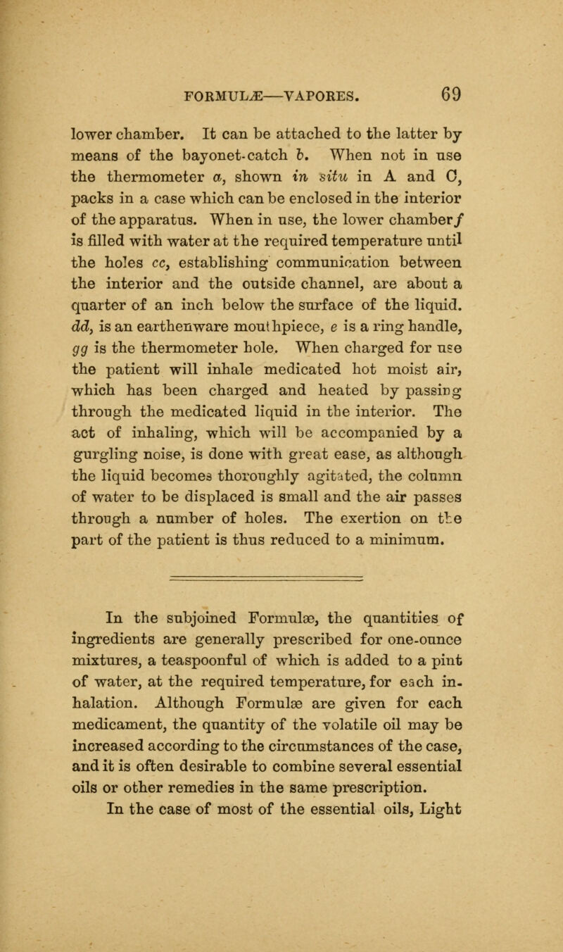 lower chamber. It can be attached to the latter by- means of the bayonet-catch h. When not in nse the thermometer a, shown in situ in A and 0, packs in a case which can be enclosed in the interior of the apparatus. When in use, the lower chamber/ is filled with water at the required temperature until the holes cc, establishing communication between the interior and the outside channel, are about a quarter of an inch below the surface of the liquid. ddy is an earthenware mouthpiece, e is a ring handle, gg is the thermometer hole. When charged for use the patient will inhale medicated hot moist air, which has been charged and heated by passing through the medicated liquid in the interior. The act of inhaling, which will be accompanied by a gurgling noise, is done with great ease, as although the liquid becomes thoroughly agitated, the column of water to be displaced is small and the air passes through a number of holes. The exertion on tte part of the patient is thus reduced to a minimum. In the subjoined Formulae, the quantities of ingredients are generally prescribed for one-ounce mixtures, a teaspoonful of which is added to a pint of water, at the required temperature, for each in- halation. Although Formulae are given for each medicament, the quantity of the volatile oil may be increased according to the circumstances of the case, and it is often desirable to combine several essential oils or other remedies in the same prescription. In the case of most of the essential oils. Light