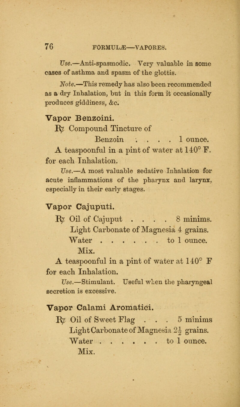 Use.—Anti-spasmodic. Very valuable in some cases of asthma and spasm of tlie glottis. Note,—This remedy has also been recommended as a dry Inhalation, bnt in this form it occasionally produces giddiness, &c. Vapor Benzoini. R^ Compound Tincture of Benzoin .... 1 ounce. A teaspoonful in a pint of water at 140° F. for each Inhalation. Use.—A most valuable sedative Inhalation for acute inflammations of the pharynx and larynx, especially in their early stages. Vapor Cajuputi. B^ Oil of Cajuput . . . . 8 minims. Light Carbonate of Magnesia 4 grains. Water to 1 ounce. Mix. A teaspoonful in a pint of water at 140° F for each Inhalation. Use.—Stimulant. Useful when the pharyngeal secretion is excessive. Vapor Calami Aromatiei. E;^ Oil of Sweet Flag ... 5 niinims Light Carbonate of Magnesia 2| grains. Water to 1 ounce. Mix.