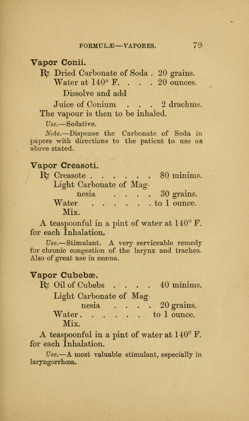 Vapor Conii. R^ Dried Carbonate of Soda . 20 grains. Water at 140° F. . . . 20 ounces. Dissolve and add Juice of Conium ... 2 drachms. The vapour is then to be inhaled. Use.—Sedative. Note.—Dispense the Carbonate of Soda in papers with directions to the patient to use as. above stated. Vapor Creasoti. E^ Creasote 80 minims. Light Carbonate of Mag- nesia . . . . 30 grains. Water to 1 ounce. Mix. A teaspoonful in a pint of water at 140^ F. for each Inhalation. Use.—Stimulant. A very serviceable remedy for chronic congestion of the larynx and trachea. Also of great use in ozaena. Vapor Cubebse. B^ Oil of Cubebs . . . . 40 minims. Light Carbonate of Mag nesia .... 20 grains. Water to 1 ounce. Mix. A teaspoonful in a pint of water at 140° F. for each Inhalation. Use.—A most valuable stimulant, especially in laryngorrhcea.