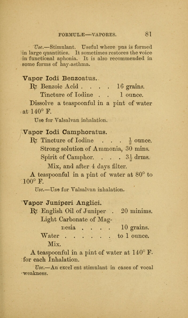 Use.—Stimulant. Useful where pus is formed in large quantities. It sometimes restores the voice in functional aphonia. It is also recommended in some forms of hay-asthma. Vapor lodi Benzoatus. I^ Benzoic Acid . . . . 16 grains. Tincture of Iodine . . 1 ounce. Dissolve a teaspoonful in a pint of water at 140° R Use for Yalsalvan inhalation. Vapor lodi Camphoratus. B^ Tincture of Iodine . . . | ounce. Strong solution of Ammonia, 30 mins. Spirit of Camphor. . . .3^ drms. Mixj and after 4 days filter. A teaspoonful in a pint of water at 80° to 100° F. Use.—Use for Yalsalvan inhalation. Vapor Juniperi Anglici. B^ English Oil of Juniper . 20 minims. Light Carbonate of Mag- nesia .... 10 grains. Water to 1 ounce. Mix. A teaspoonful in a pint of water at 140° F. for each Inhalation. Use.—An excelent stimnlant in cases of vocal weakness.