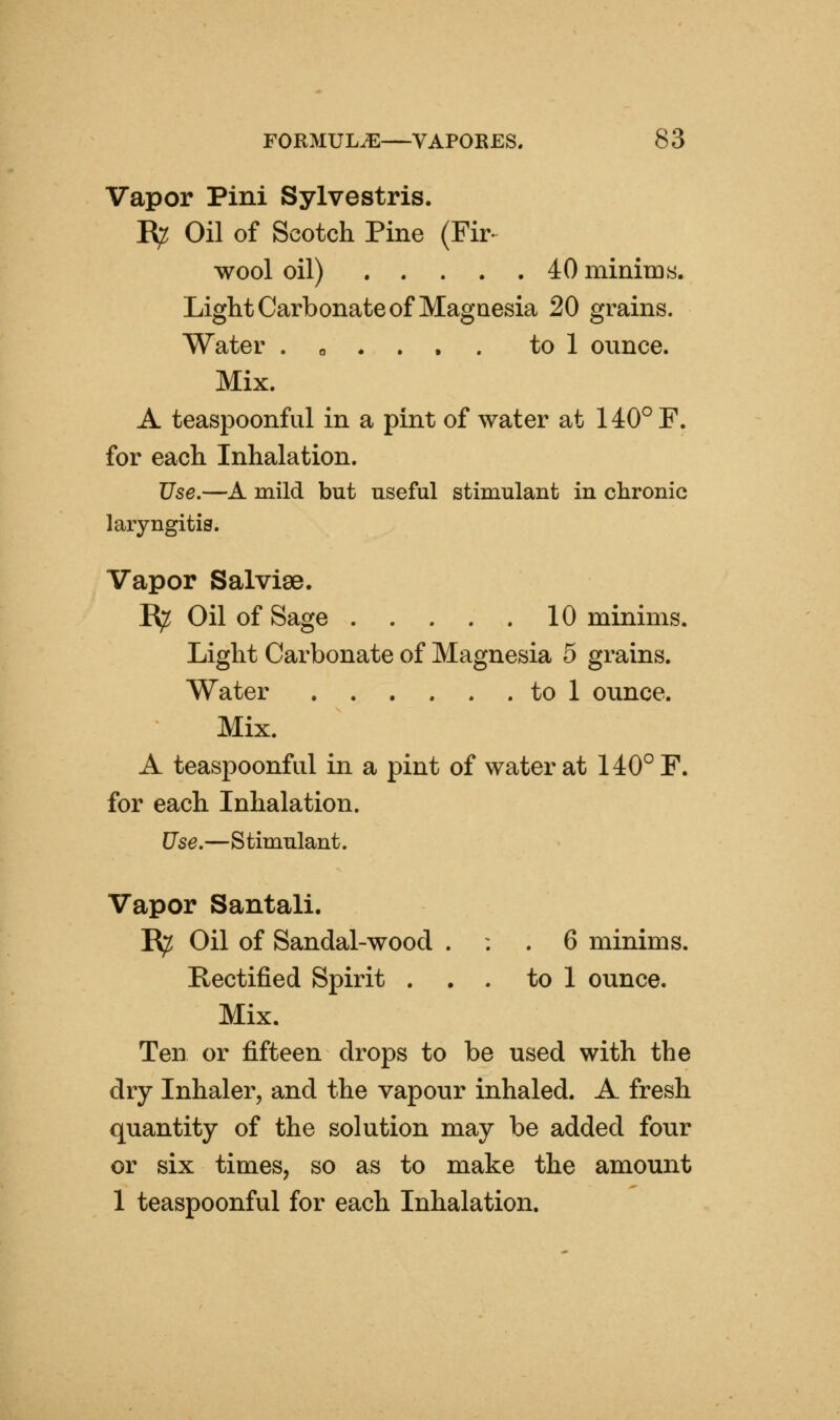 Vapor Pini Sylvestris. jR^ Oil of Scotch Pine (Fir- wool oil) 40 minims. Light Carbonate of Magnesia 20 grains. Water . o . . . . to 1 ounce. Mix. A teaspoonful in a pint of water at 140° F. for each Inhalation. Use.—A mild but useful stimulant in chronic laryngitis. Vapor Salvise. R^ Oil of Sage 10 minims. Light Carbonate of Magnesia 5 grains. Water to 1 ounce. Mix. A teaspoonful in a pint of water at 140° F. for each Inhalation. Use.—Stimulant. Vapor Santali. E^ Oil of Sandal-wood . : . 6 minims. Rectified Spirit . . . to 1 ounce. Mix. Ten or fifteen drops to be used with the dry Inhaler, and the vapour inhaled. A fresh quantity of the solution may be added four or six times, so as to make the amount 1 teaspoonful for each Inhalation.