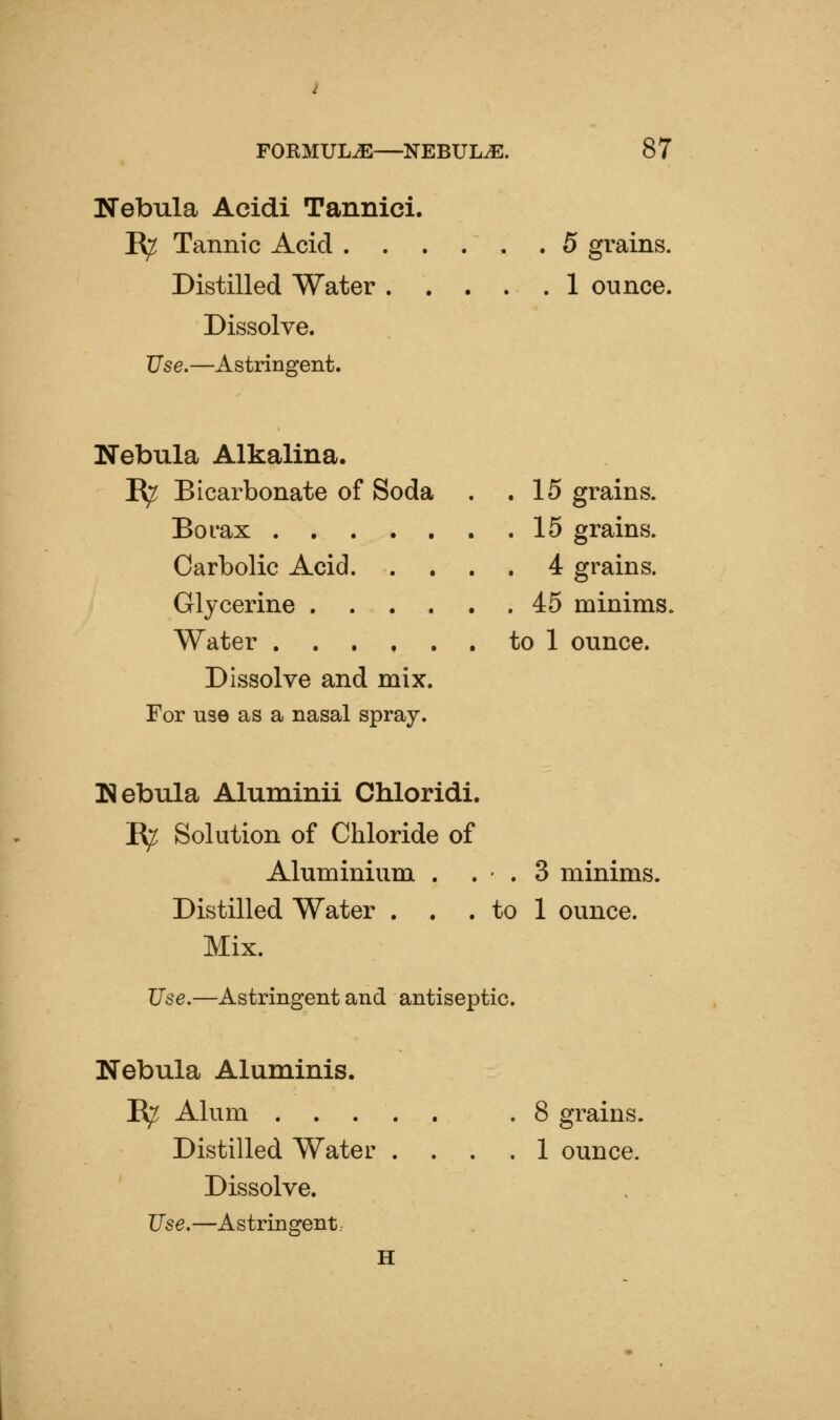 FORMULAE—NEBULA. 8 7 Nebula Acidi Tannici. R^ Tannic Acid 5 grains. Distilled Water 1 ounce. Dissolve. Use.—Astringent. Nebula Alkalina. K^ Bicarbonate of Soda . .15 grains. Borax 15 grains. Carbolic Acid 4 grains. Glycerine 45 minims. Water to 1 ounce. Dissolve and mix. For use as a nasal spray. Nebula Aluminii Chloridi. E^ Solution of Chloride of Aluminium . . • . 3 minims. Distilled Water . . . to 1 ounce. Mix. Use.—Astringent and antiseptic. Nebula Aluminis. R^ Alum .8 grains. Distilled Water .... 1 ounce. Dissolve. Use.—Astringent H