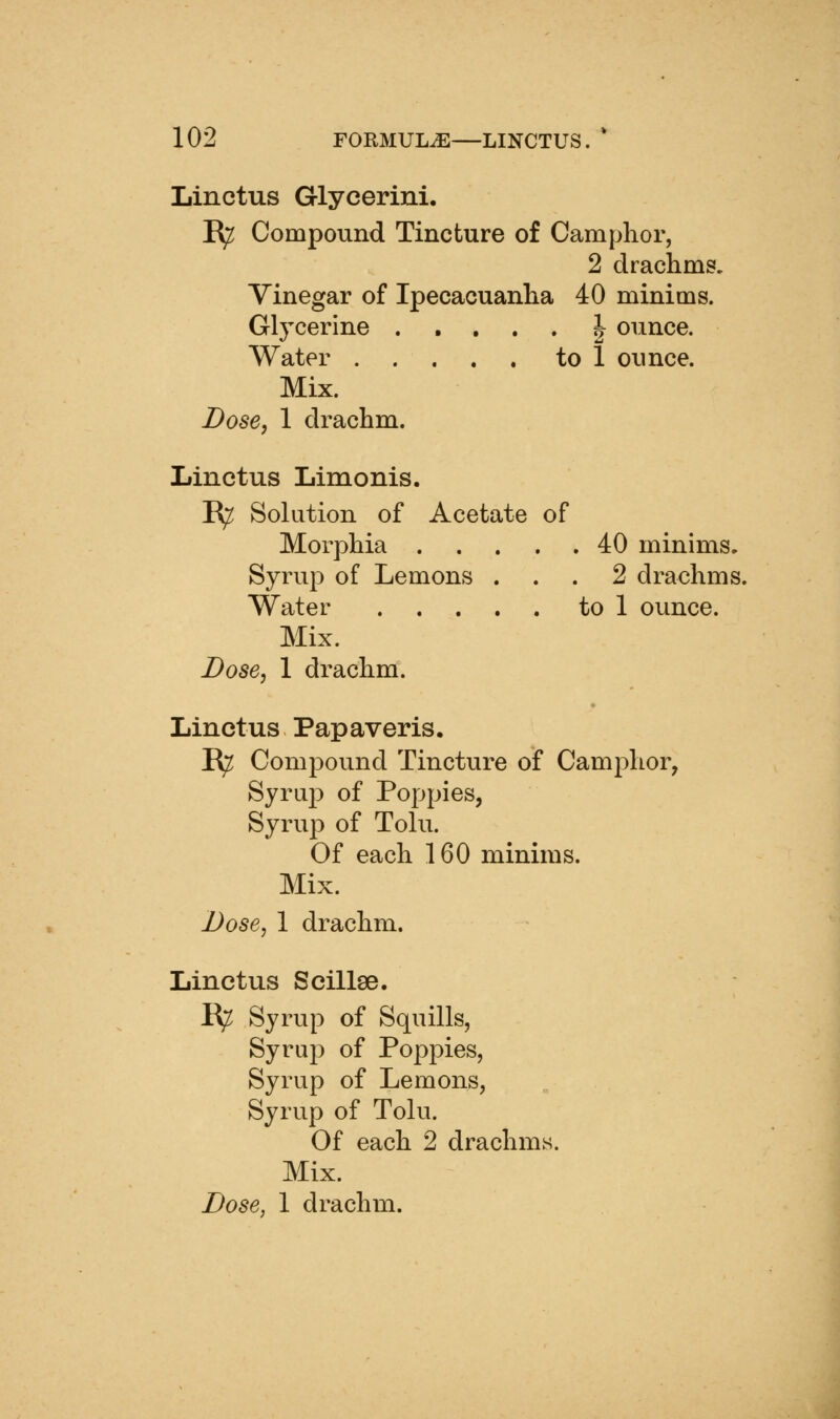 Linctus Glycerini. R^ Compound Tincture of Camphor, 2 drachms. Vinegar of Ipecacuanha 40 minims. Glycerine ..... | ounce. Water to 1 ounce. Mix. Dose, 1 drachm. Linctus Limonis. R^ Solution of Acetate of Morphia 40 minims. Syrup of Lemons ... 2 drachms. Water to 1 ounce. Mix. Dose, 1 drachm. Linctus Papaveris. R^ Compound Tincture of Camphor, Syraj) of Poppies, Syrup of Tolu. Of each 160 minims. Mix. Dose, 1 drachm. Linctus Scillse. R^ Syrup of Squills, Syrup of Poppies, Syrup of Lemons, Syrup of Tolu. Of each 2 drachms. Mix.