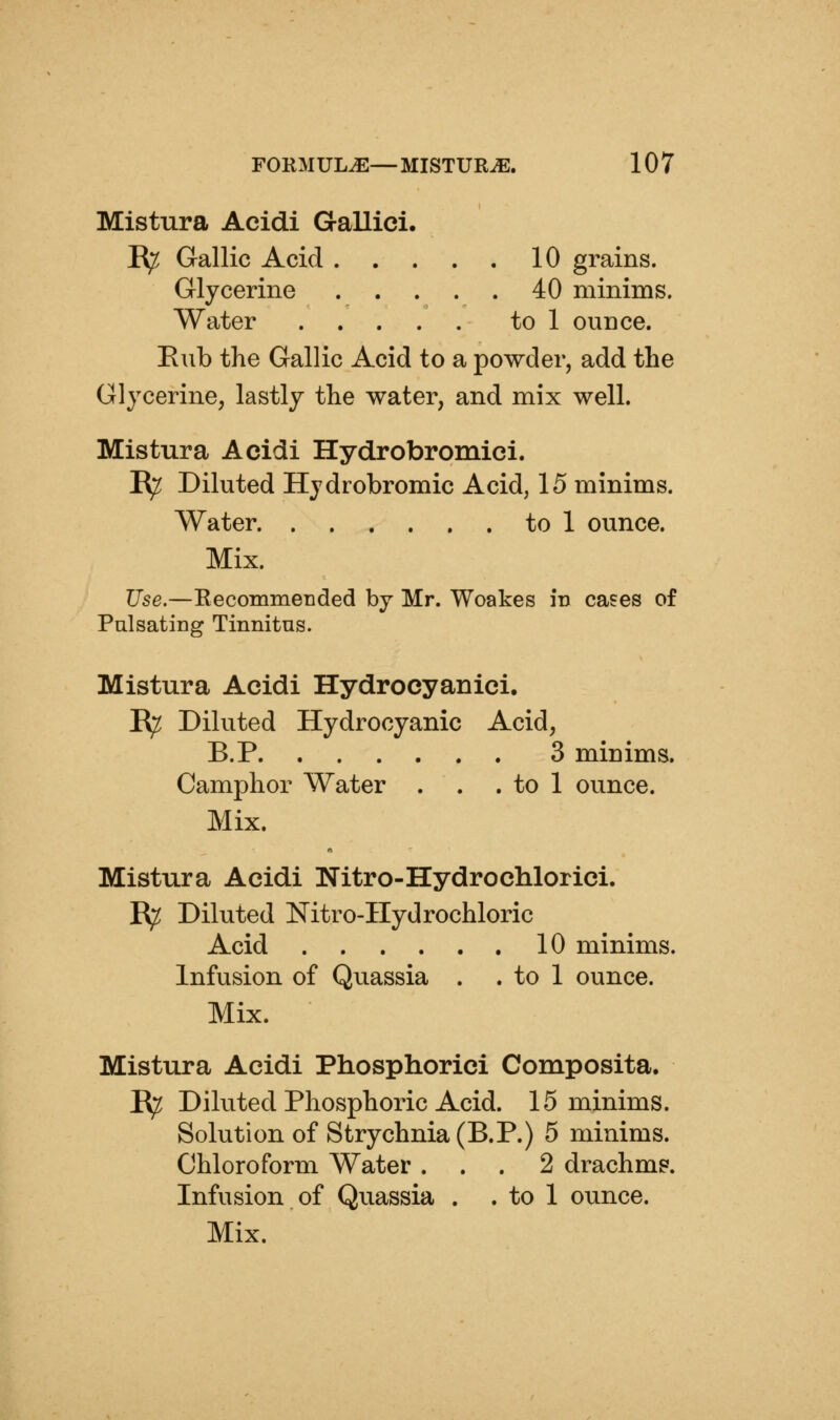 Mistura Acidi Gallici. R^ Gallic Acid 10 grains. Glycerine 40 minims. Water to 1 ounce. Eub the Gallic Acid to a powder, add the Glycerine, lastly the water, and mix well. Mistura Acidi Hydrobromici. E^ Diluted Hydrobromic Acid, 15 minims. Water to 1 ounce. Mix. Use.—Recommended by Mr. Woakes in cases of PulsatiDg Tinnitus. Mistura Acidi Hydrocyauici. R^ Diluted Hydrocyanic Acid, B.P 3 minims. Camphor Water . . . to 1 ounce. Mix. Mistura Acidi Nitro-Hydrochlorici. R^ Diluted Nitro-IIydrochloric Acid 10 minims. Infusion of Quassia . . to 1 ounce. Mix. Mistura Acidi Phosphorici Composita. E^ Diluted Phosphoric Acid. 15 minims. Solution of Strychnia (B.P.) 5 minims. Chloroform Water ... 2 drachms. Infusion of Quassia . . to 1 ounce.