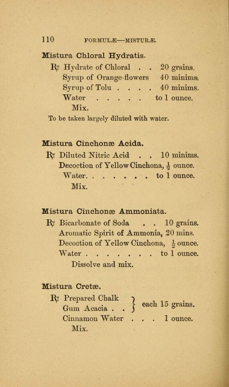 Mistura Chloral Hydratis. E^ Hydrate of Chloral . . 20 grains. Syrup of Orange-flowers 40 minims^ Syrup of Tolu .... 40 minims. Water to 1 ounce. Mix. To be taken largely diluted with water. Mistura Cinchonse Acida. B^ Diluted Nitric Acid . . 10 minims. Decoction of Yellow Cinchona, ^ ounce. Water to 1 ounce. Mix. Mistura Cinchonso Ammoniata. Ify Bicarbonate of Soda . . 10 grains. Aromatic Spirit of Ammonia, 20 mins. Decoction of Yellow Cinchona, ^ ounce. Water to 1 ounce. Dissolve and mix. Mistura Cretee. Ifc Prepared Chalk •) n \ ' c G^ch 15 trains. Gum Acacia . . ) ° Cinnamon Water ... 1 ounce.