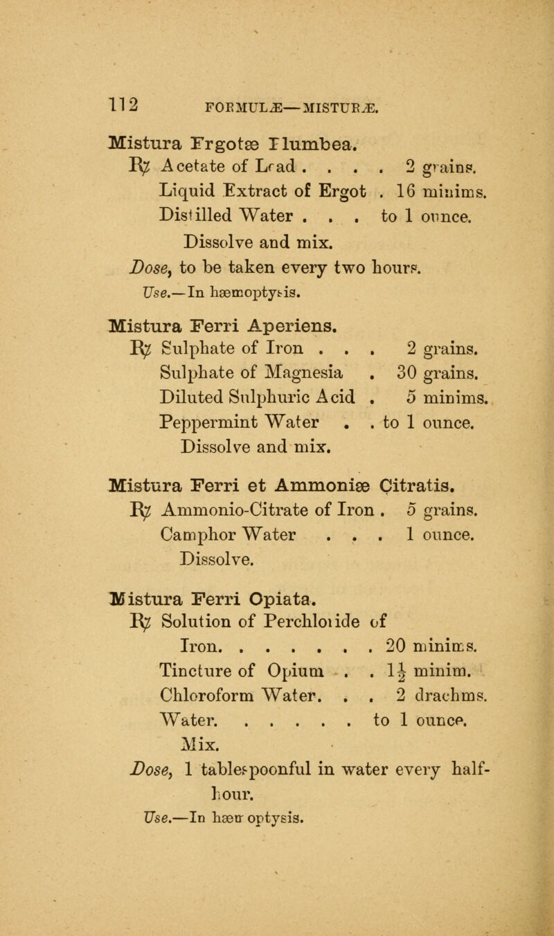 Mistura Frgotss riumbea. R^ Acetate of Lrad . . . . 2 grain?. Liquid Extract of Ergot . 16 minims. Distilled Water ... to 1 ounce. Dissolve and mix. Dose^ to be taken every two hour?. Use.—In h8emo]3ty^is. Mistura Ferri Aperiens. E^ Sulphate of Iron ... 2 grains. Sulphate of Magnesia , 30 grains. Diluted Sulphuric Acid • 0 minims. Peppermint Water . . to 1 ounce. Dissolve and mix. Mistura Ferri et Ammonise Citratis. E^ Ammonio-Citrate of Iron . o grains. Camphor Water ... 1 ounce. Dissolve. l\ffistura Ferri Opiata. ^ Solution of Perchloiide of Iron. ...... 20 minims. Tincture of Opium . . 1| minim. Chloroform Water. , . 2 drachms. Water. to 1 ounce. Mix. Dose^ 1 tables-poonful in water every half- hour. Use,—In liseir optjsis.