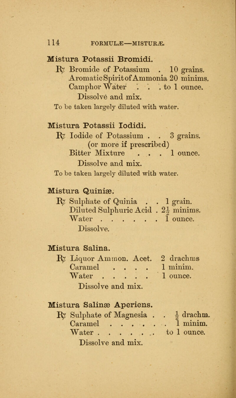 Mistura Potassii Bromidi. R^ Bromide of Potassium . 10 grains. AromaticSpiritof Ammonia 20 minims. Camphor Water . . . to 1 ounce. Dissolve and mix. To be taken largely diluted with water. Mistura Potassii lodidi. B^ Iodide of Potassium . . 3 grains, (or more if prescribed) Bitter Mixture ... 1 ounce. Dissolve and mix. To be taken largely diluted with water. Mistura Quinige. B^ Sulphate of Quinia . . 1 grain. Diluted Sulphuric Acid . 2 J minims. Water 1 ounce. Dissolve. Mistura Salina. B^ Liquor Ammon. Acet. 2 drachms Caramel .... 1 minim. Water 1 ounce. Dissolve and mix. Mistura Salinse Aperiens. B^ Sulphate of Magnesia . . | drachm. Caramel 1 minim. Water to 1 ounce. Dissolve and mix.