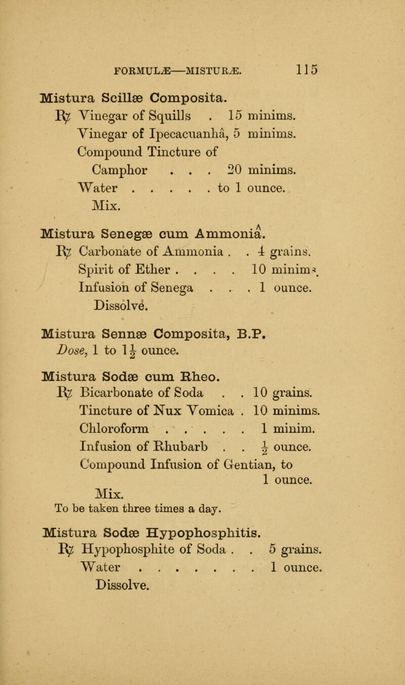 Mistura Scillae Composita. K^ Yinegar of Squills . 15 minims. Yinegar of Ipecaciianha, 5 minims. Compound Tincture of Camphor . . . 20 minims. Water to 1 ounce. Mix. Mistura Senegse cum Ammonia. R^ Carbonate of Ammonia . . 4 grains. Spirit of Ether .... 10 minima. Infusion of Senega ... 1 ounce. Dissolve. Mistura Seunse Composita, B.P, Dose, 1 to 1|^ ounce. Mistura Sodse cum Rheo. R^ Bicarbonate of Soda . . 10 grains. Tincture of Nux Yomica . 10 minims. Chloroform 1 minim. Infusion of Rhubarb . . ^ ounce. Compound Infusion of Gentian, to 1 ounce. Mix. To be taken three times a day. Mistura Sodse Hypophosphitis. R;^ Hypophosphite of Soda . . 5 grains. Water 1 ounce. Dissolve.