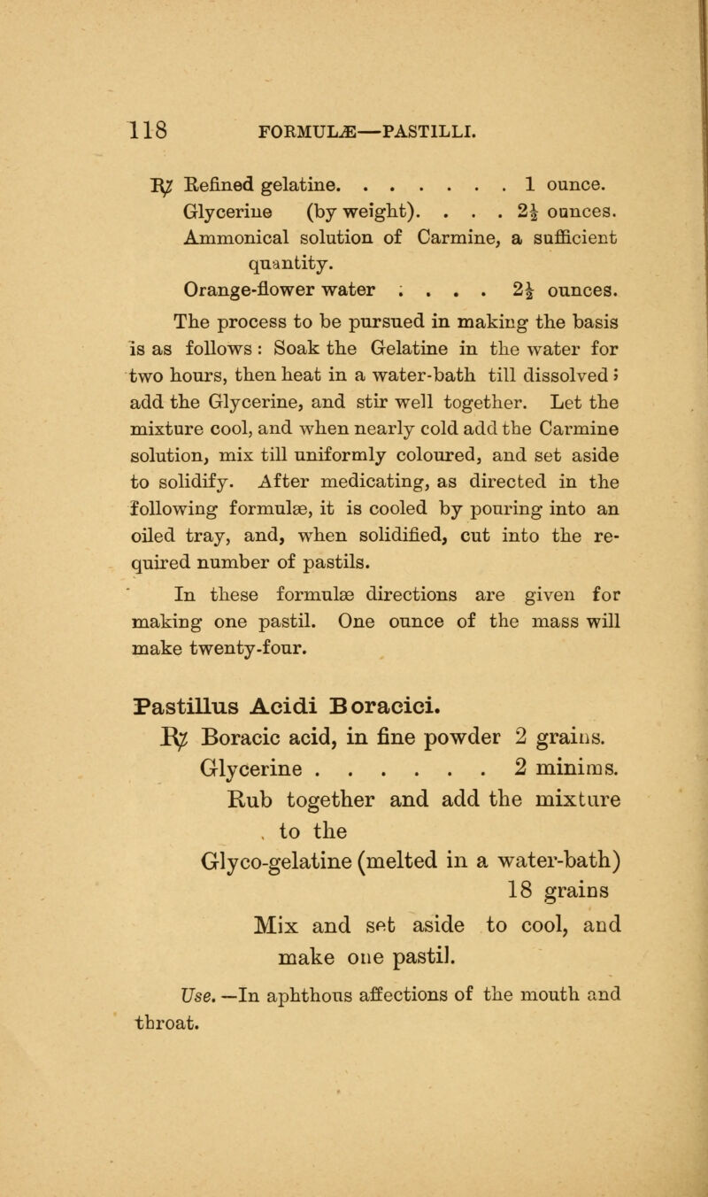 I^ Refined gelatine 1 ounce. Glycerine (by weight). . . . 2| ounces. Ammonical solution of Carmine, a sufficient quantity. Orange-flower water .... 2^ ounces. The process to be pursued in making the basis is as follows: Soak the Gelatine in the water for two hours, then heat in a water-bath till dissolved» add the Glycerine, and stir well together. Let the mixture cool, and when nearly cold add the Carmine solution, mix till uniformly coloured, and set aside to solidify. After medicating, as directed in the loUowing formulae, it is cooled by pouring into an oiled tray, and, when solidified, cut into the re- quired number of pastils. In these formulae directions are given for making one pastil. One ounce of the mass will make twenty-four. Pastillus Acidi Boracici. K^ Boracic acid, in fine powder 2 grains. Glycerine 2 minims. Rub together and add the mixture . to the Glyco-gelatine (melted in a water-bath) 18 grains Mix and sf^t aside to cool, and make one pastiJ. Use, —In aphthous affections of the mouth and throat.