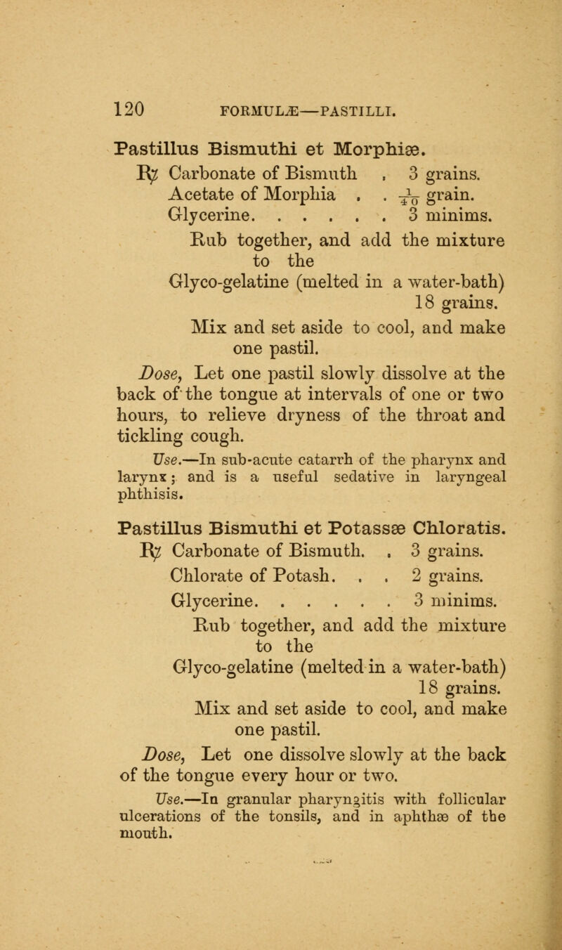 Pastillus Bismuthi et Morphiae. R^ Carbonate of Bismuth , 3 grains. Acetate of Morphia , . -^-^ grain. Glycerine 3 minims. Rub together, and add the mixture to the Glyco-gelatine (melted in a water-bath) 18 grains. Mix and set aside to cool, and make one pastil. Dose, Let one pastil slowly dissolve at the back of the tongue at intervals of one or two hours, to relieve dryness of the throat and tickling cough. Use.—In sub-acute catarrh of the pharynx and larynx; and is a useful sedative in laryngeal phthisis. Pastillus Bismuthi et Potassae Chloratis. R^ Carbonate of Bismuth. , 3 grains. Chlorate of Potash. . . 2 grains. Glycerine 3 minims. Bub together, and add the mixture to the Glyco-gelatine (melted in a water-bath) 18 grains. Mix and set aside to cool, and make one pastil. Dose, Let one dissolve slowly at the back of the tongue every hour or two. Use.—In granular pharyngitis with follicular ulcerations of the tonsils, and in aphthae of the mouth.