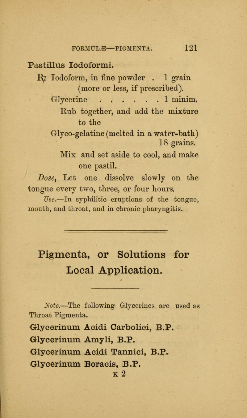 Pastillus lodoformi. E^ Iodoform, in fine powder . 1 grain (more or less, if prescribed). Glycerine ...... 1 minim. Rub together, and add the mixture to the Glyco-gelatine (melted in a water-bath) 18 grain?. Mix and set aside to cool, and make one pastil. Dose J Let one dissolve slowly on the tongue every two, three, or four hours. Use.—In syphilitic eruptions of the tongue, mouth, and throat, and in chronic pharyngitis. Pigmenta, or Solutions for Local Application. Note.—The following Glycerines are used as Throat Pigmenta. Olycerinum Acidi Carbolici, B.P. Glycerinum Amyli, B.P. Olycerinum Acidi Tannici, B.P, Olycerinum Boracis, B.P, k2