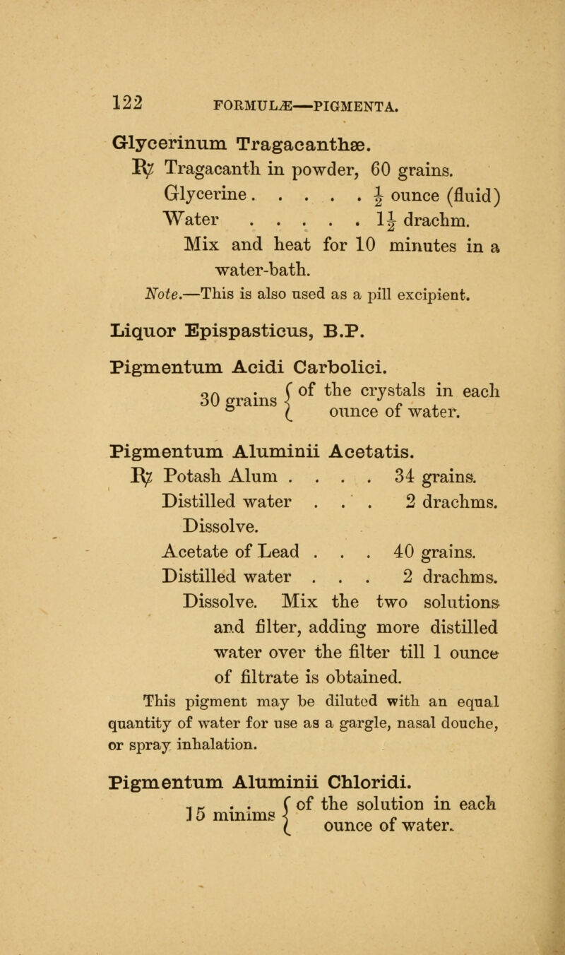 Glycerinum Tragacanthse. I^ Tragacanth in powder, 60 grains. Glycerine | ounce (fluid) Water 11 drachm. Mix and heat for 10 minutes in a water-bath. Note.—This is also used as a pill excipient. Liquor Epispasticus, B.P. Pigmentum Acidi Carbolici. 30 grains ( ^ *^^ ^'^^^f^ ^ ^^^'^ ^ I ounce of water. Pigmentum Aluminii Acetatis. I^ Potash Alum . . . . 34 grains. Distilled water ... 2 drachms. Dissolve. Acetate of Lead . . . 40 grains. Distilled water ... 2 drachms. Dissolve. Mix the two solutions and filter, adding more distilled water over the filter till 1 ounce of filtrate is obtained. This pigment may be diluted with an equal quantity of water for use as a gargle, nasal douche, or spray inhalation. Pigmentum Aluminii Chloridi. of the solution in each ounce of water. ] 5 minims j