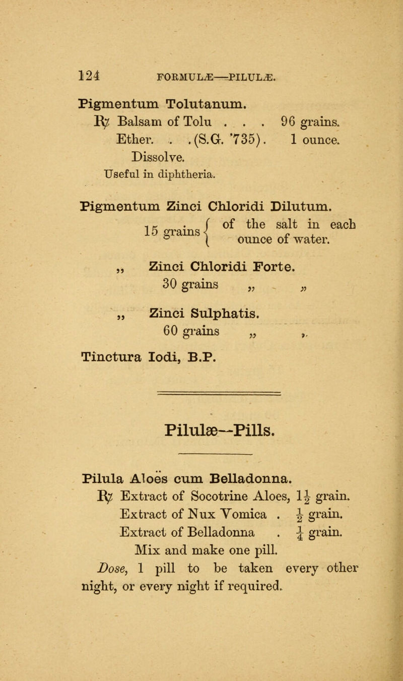 Pigmentum Tolutanum. 1^ Balsam of Tolu ... 96 grains. Ether. . .(S.G. 735). 1 ounce. Dissolve. Useful in diphtheria. Pigmentum Zinci Chloridi Dilutum. IK . f of the salt in each 15 grams < n . ^ ( ounce of water. „ Zinci Chloridi Forte. 30 grains ,, ,, 55 Zinci Sulphatis, 60 gi-ains „ Tinctura lodi, B.P. Pilulse-Pills. Pilula Aloes cum Belladonna. E^ Extract of Socotrine Aloes, 1^ grain. Extract of Nux Vomica . J grain. Extract of Belladonna . ^ grain. Mix and make one pill. Dose, 1 pill to be taken every other night, or every night if required.