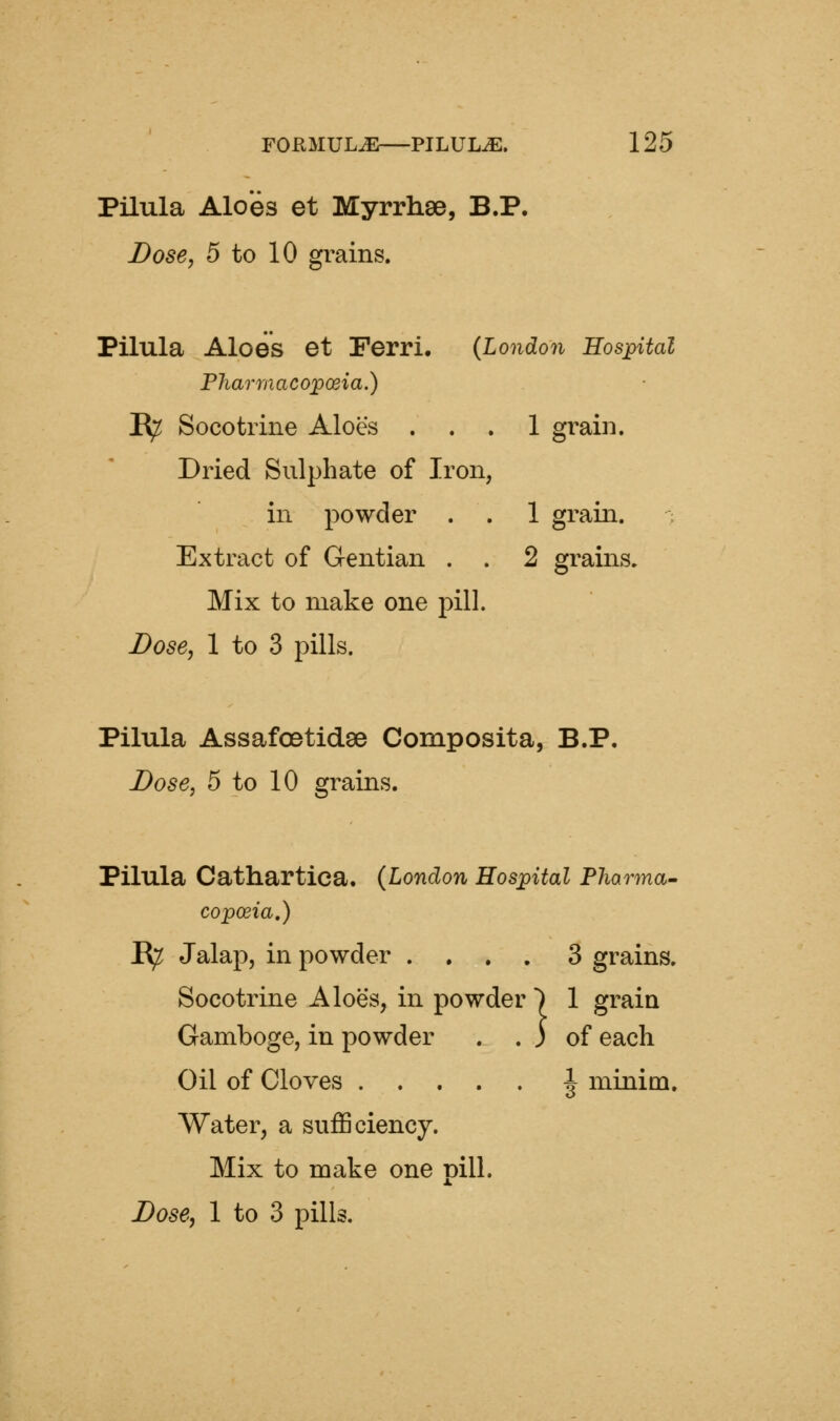 Pilula Aloes et Myrrhae, B.P. Dose, 5 to 10 grains. Pilula Aloes et Ferri. {London Hospital Pharmacopoeia.) IR^ Socotrine Aloes ... 1 grain. Dried Sulphate of Iron, in powder . . 1 grain. Extract of Gentian . . 2 grains. Mix to make one pill. Dose, 1 to 3 pills. Pilula Assafoetidse Composita, B.P. Dose, 5 to 10 grains. Pilula Cathartica. (London Hospital Pharma- copoeia,) B^ Jalap, in powder .... 3 grains. Socotrine Aloes, in powder ) 1 grain :} Gamboge, in powder . . J of each Oil of Cloves J minim. Water, a sufficiency. Mix to make one pill. Dose, 1 to 3 pills.