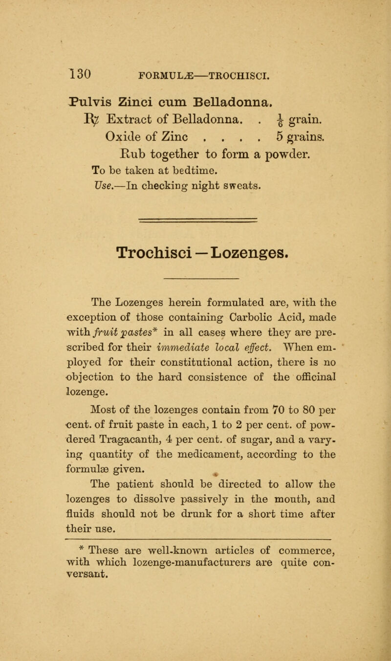 Pulvis Zinci cum Belladonna. R^ Extract of Belladonna. . ^ grain. Oxide of Zinc .... 5 grains. Kub together to form a powder. To be taken at bedtime. Use.—In checking night sweats. Trochisci—Lozenges. The Lozenges herein formulated are, with the exception of those containing Carbolic Acid, made with fruit jpastes^ in all cases where they are pre- scribed for their immediate local effect. When em- ployed for their constitutional action, there is no objection to the hard consistence of the officinal lozenge. Most of the lozenges contain from 70 to 80 per ■cent, of fruit paste in each, 1 to 2 per cent, of pow- dered Tragacanth, 4 per cent, of sugar, and a vary- ing quantity of the medicament, according to the formulae given. The patient should be directed to allow the lozenges to dissolve passively in the mouth, and fluids should not be drunk for a short time after their use. * These are well-known articles of commerce, with which lozenge-manufacturers are quite con- versant.