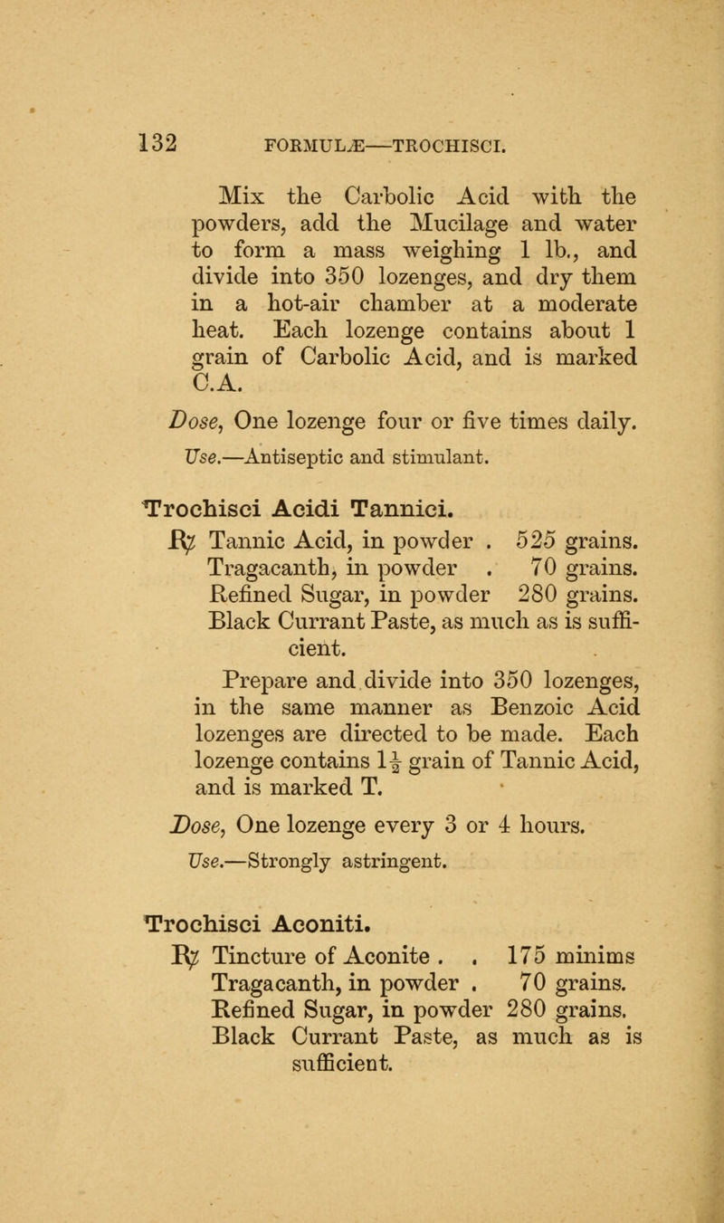 Mix the Carbolic Acid with the powderSj add the Mucilage and water to form a mass weighing 1 lb., and divide into 350 lozenges, and dry them in a hot-air chamber at a moderate heat. Each lozenge contains about 1 grain of Carbolic Acid, and is marked C.A. Dose, One lozenge four or five times daily. Use.—Antiseptic and stimulant. Trochisci Acidi Tannici. E^ Tannic Acid, in powder . 525 grains. Tragacanth, in powder . 70 grains. Refined Sugar, in powder 280 grains. Black Currant Paste, as much as is sufii- cient. Prepare and divide into 350 lozenges, in the same manner as Benzoic Acid lozenges are directed to be made. Each lozenge contains 1^ grain of Tannic Acid, and is marked T. Dose, One lozenge every 3 or 4 hours. Use.—Strongly astringent. Trochisei Aconiti, R^ Tincture of Aconite . . 175 minims Tragacanth, in powder . 70 grains. Befined Sugar, in powder 280 grains. Black Currant Paste, as much as is sufficient.